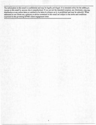 - ~
The information in this email is confidential and may be legally privileged. It is intended solely for the addressee.
Access to this email by anyone else is unauthorized. If you are not the intended recipient, any disclosure, copying,
distribution or any action taken or omitted to be taken in reliance on it, is prohibited and may be unlawful. When
addressed to our clients any opinions or advice contained in this email are subject to the terms and conditions
expressed in the governing KPMG client engagement letter.
***********************************************************************
2
 