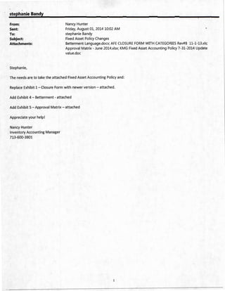 stephanie Bandy
From:
Sent:
To:
Subject:
Attachments:
Stephanie,
Nancy Hunter
Friday, August 01, 2014 10:02 AM
stephanie Bandy
Fixed Asset Policy Changes
Betterment Language.docx; AFE CLOSURE FORM WITH CATEGORIES Rev#8 11-1-B.xls;
Approval Matrix - June 2014.xlsx; KMG Fixed Asset Accounting Policy 7-31-2014 Update
value.doc
The needs are to take the attached Fixed Asset Accounting Policy and:
Replace Exhibit 1- Closure Form with newer version- attached.
Add Exhibit 4- Betterment- attached
Add Exhibit 5- Approval Matrix- attached
Appreciate your help!
Nancy Hunter
Inventory Accounting Manager
713-600-3801
1
 