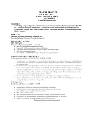 ERNEST FRAZIER
3824 W. 167th Place
Country Club Hills, IL 60478
(312)804-1829
Ernest3824@gmail.com
OBJECTIVE
I am seeking a high level position which requires exceptional leadership, effective organizational abilities
and a requirement to grow the business. Experienced account manager with an established mastery
of relationship building and a track record of success. Direct Sales specialist, great communicator and
effective planner.
EDUCATION
Associate of Science in Criminal Justice 08/2010
Colorado Technical University, Colorado Springs, CO
EMPLOYMENT HISTORY
RCN CHICAGO
Direct Sales Supervisor (April 2014 – present)
● Directly responsible for the team’s performance
● Responsible to deliver team sales results on a daily basis
● Responsible to motivate the team to success so requires organizational skills
● Field sales experience is essential
● Proven ability to establish relationships with apartment managers is a must
CAREER EDUCATION CORPORATION
Senior Admissions Advisor (8/2008 - 11/2010; 03/2012 - 4/2014)
● Conducts interviews with prospective students. Evaluates the prospective student’s needs, interests and qualifications
while providing clear and concise information to help the prospective student make an informed decision to attend or
not attend the school.
● Consistently achieves the expected goals and objectives of a suite of quantitative and qualitative metrics as defined for
the Sr. Admissions Representative position on the Monthly Performance Review. Professionally assists prospective
students through the admissions process in accordance with all applicable federal and state regulations, school policies
and procedures, and in compliance with all accrediting standards and requirements. Presents information in a factual
and ethical manner regarding the school’s programs and tuition.
● Presents information in a factual and ethical manner regarding the school’s programs and tuition.
● Partners with departments outside of Admissions including Financial Aid and the office of the Registrar to ensure the
delivery of a high level of service to every student.
Wide Open West
Residential Sales Supervisor (3/2011 - 9/2011)
● Required ability to build and maintain professional client relationships
● Display ability to articulate and communicate to internal and external customers
● Proven ability to speak in public and motivate others
● Must adhere to strict deadlines
● Must be highly organized, flexible, detail-oriented and able to multi-task under pressure
● Participates in the development and implementation of the business strategy for the region.
● Requires proven ability to manage and train up to 15 Representatives
References and further experience upon request
 