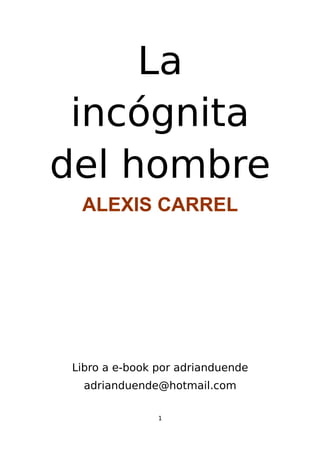 La
 incógnita
del hombre
  ALEXIS CARREL




 Libro a e-book por adrianduende
   adrianduende@hotmail.com

                1
 