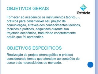 OBJETIVOS GERAIS
Fornecer ao acadêmico os instrumentos teóricos e
práticos para desenvolver seu projeto de
comunicação, através dos conhecimentos teóricos,
técnicos e práticos, adquiridos durante sua
trajetória acadêmica, traduzindo concretamente
aquilo que foi apreendido.


OBJETIVOS ESPECÍFICOS
Realização do projeto (monográfico e prático)
considerando temas que atendam ao conteúdo do
curso e às necessidades do mercado.
 
