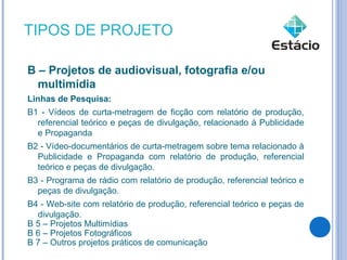TIPOS DE PROJETO

B – Projetos de audiovisual, fotografia e/ou
  multimídia
Linhas de Pesquisa:
B1 - Vídeos de curta-metragem de ficção com relatório de produção,
  referencial teórico e peças de divulgação, relacionado à Publicidade
  e Propaganda
B2 - Vídeo-documentários de curta-metragem sobre tema relacionado à
  Publicidade e Propaganda com relatório de produção, referencial
  teórico e peças de divulgação.
B3 - Programa de rádio com relatório de produção, referencial teórico e
  peças de divulgação.
B4 - Web-site com relatório de produção, referencial teórico e peças de
  divulgação.
B 5 – Projetos Multimídias
B 6 – Projetos Fotográficos
B 7 – Outros projetos práticos de comunicação
 