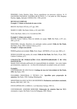 PINHEIRO, Carlos Honório Arêas. Novas experiências em processos seletivos. In: II
ENCONTRO NACIONAL VESTIBULAR IN FOCO, 2 e 3 de junho de 1998, Bragança
Paulista. Anais... Salvador: CONSULTEC, 1998. p.62-64.

REVISTAS E JORNAIS
Exemplo 1: Volume ou fascículo de uma revista

BRAVO. São Paulo: D'Ávila, n.47, ago. 2001.

MARIE E CAIRE. São Paulo: Globo, n.145, abril 2003.

VEJA. São Paulo: Abril, n.14, 11 de abril de 2001.

Exemplo 2: Artigos com autoria
MATOS, Francis Valdivia. Mitos do trabalho em equipe. T&D, São Paulo, n.107, nov.
2001. p.25-26.

NOGUEIRA, Salvador. Brasileiro cria analisador médico portátil. Folha de São Paulo,
São Paulo, 30 jan. 2002. Caderno Ciência, p.A12.
Exemplo 3: Artigos sem autoria

ÍNDIOS ganham universidade. Pátio, Porto Alegre: ARTMED, n.19, nov./jan. 2002. p. 8.

DESIGUALDADE não mudou, diz estudo. Folha de São Paulo, São Paulo, 30 jan. 2002.
Caderno Cotidiano, p.C5.

UTILIZAÇÃO DE PUBLICAÇÕES CUJA RESPONSABILIDADE É DE UMA
INSTITUIÇÃO
Quando forem utilizadas publicações de responsabilidade de entidades - tais como órgãos
governamentais, empresas, etc. - as obras têm entrada pelo seu próprio nome, por extenso.

Exemplos:
UNIVERSIDADE DE SÃO PAULO. Catálogo de teses da Universidade de São Paulo,
1992. São Paulo, 1993.

PANAMBRA INDUSTRIAL E TÉCNICA S/A. Aparelhos para preparação de
amostras. São Paulo, 1996. Catálogo Metalografia.

MINISTÉRIO DA EDUCAÇÃO E DO DESPORTO. Parâmetros curriculares nacionais.
Brasília: MEC/SEF, 1997. 10v.

ENCICLOPÉDIA DE LA BIBLIA. 2. ed. Barcelona: Garriga, 1969. 6v.

UNIVERSIDADE ANHEMBI MORUMBI. Elaboração do relatório final do TCC:
orientações e regras. São Paulo: Curso de Pedagogia, 2002. Mimeo.
 