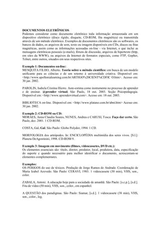 DOCUMENTOS ELETRÔNICOS
Podemos considerar como documento eletrônico toda informação armazenada em um
dispositivo eletrônico (disco rígido, disquete, CD-ROM, fita magnética) ou transmitida
através de um método eletrônico. Exemplos de documentos eletrônicos são os softwares, os
bancos de dados, os arquivos de som, texto ou imagem disponíveis em CDs, discos ou fitas
magnéticas, assim como as informações acessadas on-line - via Internet, o que inclui as
mensagens eletrônicas pessoais (e-mails), fóruns de discussão, arquivos de hipertexto (http,
em sites da WWW), ou arquivos da Internet de formatos especiais, como FTP, Gopher,
Telnet, entre outros, situados em seus respectivos sites.

Exemplo 1: Documentos on-line:
MESQUITA FILHO, Alberto. Teoria sobre o método científico: em busca de um modelo
unificante para as ciências e de um retorno à universidade criativa. Disponível em:
<http://www.apollonialearning.com.br/ARTIGO%20CIENT%CDFIC O.htm>. Acesso em:
30 jan. 2002.

PAROLIN, Isabela Cristina Hierro. Auto-estima como instrumento no processo de aprender
e de ensinar. @prender virtual, São Paulo, 18 out. 2003. Seção Psicopedagogia.
Disponível em: <http://www.aprendervirtual.com>. Acesso em: 18 out. 2003.

BIBLIOTECA on-line. Disponível em: <http://www.platano.com.br/abnt.htm> Acesso em:
30 jan. 2002.

Exemplo 2: CD-ROM ou CD:
MORAES, Anna Claudia Soares, NUNES, Andrea e CARUSI, Tosca. Faça dar certo. São
Paulo, dez. 2001. 1 CD-ROM.

COSTA, Gal. Gal. São Paulo: Globo Polydor, 1994. 1 CD.

MORFOLOGIA dos artrópodes. In: ENCICLOPÉDIA multimídia dos seres vivos. [S.l.]:
Planeta DeAgostinini, 1998. CD-ROM 9.

Exemplo 3: Imagem em movimento (filmes, videocassetes, DVD etc.):
Os elementos essenciais são: título, diretor, produtor, local, produtora, data, especificação
do suporte e quando necessário para melhor identificar o documento, acrescentam-se
elementos complementares.

Exemplos:
OS PERIGOS do uso de tóxicos. Produção de Jorge Ramos de Andrade. Coordenação de
Maria Izabel Azevedo. São Paulo: CERAVI, 1983. 1 videocassete (30 min), VHS, son.,
color.

ZABALA, Antoni. A educação hoje para a sociedade de amanhã. São Paulo: [s.c.p.], [s.d.].
Fita de vídeo (50 min), VHS, son., color., em espanhol.

A QUESTÃO dos paradigmas. São Paulo: Siamar, [s.d.]. 1 videocassete (38 min), VHS,
son., color., leg.
 