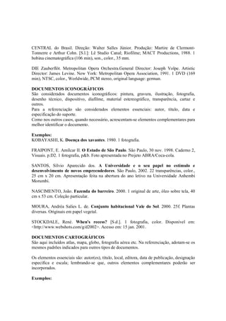 CENTRAL do Brasil. Direção: Walter Salles Júnior. Produção: Martire de Clermont-
Tonnerre e Arthur Cohn. [S.l.]: Lê Studio Canal; Riofilme; MACT Productions, 1988. 1
bobina cinematográfica (106 min), son., color., 35 mm.

DIE Zauberflöt. Metropolitan Opera Orchestra.General Director: Joseph Volpe. Artistic
Director: James Levine. New York: Metropolitan Opera Association, 1991. 1 DVD (169
min), NTSC, color., Worldwide, PCM stereo, original language: german.

DOCUMENTOS ICONOGRÁFICOS
São considerados documentos iconográficos: pintura, gravura, ilustração, fotografia,
desenho técnico, dispositivo, diafilme, material estereográfico, transparência, cartaz e
outros.
Para a referenciação são considerados elementos essenciais: autor, título, data e
especificação do suporte.
Como nos outros casos, quando necessário, acrescentam-se elementos complementares para
melhor identificar o documento.

Exemplos:
KOBAYASHI, K. Doença dos xavantes. 1980. 1 fotografia.

FRAIPONT, E. Amílcar II. O Estado de São Paulo. São Paulo, 30 nov. 1998. Caderno 2,
Visuais. p.D2. 1 fotografia, p&b. Foto apresentada no Projeto ABRA/Coca-cola.

SANTOS, Sílvio Aparecido dos. A Universidade e o seu papel no estímulo e
desenvolvimento de novos empreendedores. São Paulo, 2002. 22 transparências, color.,
25 cm x 20 cm. Apresentação feita na abertura do ano letivo na Universidade Anhembi
Morumbi.

NASCIMENTO, João. Fazenda do barreiro. 2000. 1 original de arte, óleo sobre tela, 40
cm x 53 cm. Coleção particular.

MOURA, Andréa Salies L. de. Conjunto habitacional Vale do Sol. 2000. 25f. Plantas
diversas. Originais em papel vegetal.

STOCKDALE, René. When's recess? [S.d.]. 1 fotografia, color. Disponível em:
<http://www.webshots.com/g/d2002>. Acesso em: 15 jan. 2001.

DOCUMENTOS CARTOGRÁFICOS
São aqui incluídos atlas, mapa, globo, fotografia aérea etc. Na referenciação, adotam-se os
mesmos padrões indicados para outros tipos de documentos.

Os elementos essenciais são: autor(es), título, local, editora, data de publicação, designação
específica e escala; lembrando-se que, outros elementos complementares poderão ser
incorporados.

Exemplos:
 