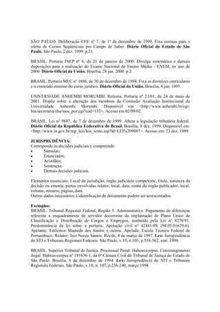 SÃO PAULO. Deliberação CEE nº 7, de 1º de dezembro de 1999. Fixa normas para a
oferta de Cursos Seqüenciais por Campo de Saber. Diário Oficial do Estado de São
Paulo. São Paulo, 2 dez. 1999. p.21.

BRASIL. Portaria INEP nº 6, de 21 de janeiro de 2000. Divulga sistemática e demais
disposições para a realização do Exame Nacional de Ensino Médio - ENEM, no ano de
2000. Diário Oficial da União. Brasília, 28 jan. 2000. p.2.

BRASIL. Portaria MEC nº 1886, de 30 de dezembro de 1994. Fixa as diretrizes curriculares
e o conteúdo mínimo do curso jurídico. Diário Oficial da União. Brasília, 4 jan. 1995.

UNIVERSIADE ANHEMBI MORUMBI. Reitoria. Portaria nº 23/01, de 24 de maio de
2001. Dispõe sobre a alteração dos membros da Comissão Avaliação Institucional da
Universidade Anhembi Morumbi. Disponível em <http://www.anhembi.br/cgi-
bin/secretaria/sha/mos_por.cgi?cod=133>. Acesso em 02/09/02.

BRASIL. Lei nº 9887, de 7 de dezembro de 1999. Altera a legislação tributária federal.
Diário Oficial da República Federativa do Brasil. Brasília, 8 dez. 1999. Disponível em:
<http://www.in.gov.br/mp_leis/leis_texto.asp?ld=LEI%209887>. Acesso em: 23 dez. 1999.

JURISPRUDÊNCIA:
Corresponde às decisões judiciais e compreende:
•      Súmulas;
•      Enunciados;
•      Acórdãos;
•      Sentenças;
•      Demais decisões judiciais.

Elementos essenciais: Local de jurisdição, órgão judiciário competente, título, natureza da
decisão ou ementa, partes envolvidas relator, local, data, nome do órgão publicador, local,
volume, número, página, data.
Outros dados necessários à identificação do documento podem ser acrescentados.

Exemplos:
BRASIL. Tribunal Regional Federal, Região 5. Administrativo. Pagamento de diferenças
referente a enquadramento de servidor decorrente da implantação de Plano Único de
Classificação e Distribuição de Cargos e Empregos, instituído pela Lei nº 8270/91.
Predominância da lei sobre a portaria. Apelação cívil nº 42441-PE (94.05.01629-6).
Apelante: Edilemos Mamede dos Santos e outros. Apelada: Escola Técnica Federal de
Pernambuco. Relator: Juiz Nereu Santos. Recife, 4 de março de 1997. Lex: Jurisprudência
do STJ e Tribunais Regionais Federais. São Paulo, v.10, n.103, p.558-562, mar. 1998.

BRASIL. Superior Tribunal de Justiça. Processual Penal. Habeas-corpus. Constrangimento
ilegal. Habeas-corpus nº 181636-1, da 6ª Câmara Cívil do Tribunal de Justiça do Estado de
São Paulo. Brasília, 6 de dezembro de 1994. Lex: Jurisprudência do STJ e Tribunais
Regionais Federais. São Paulo, v.10, n. 103, p.236-240, março 1998.
 