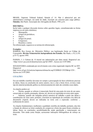 BRASIL. Supremo Tribunal Federal. Súmula nº 14. Não é admissível por ato
administrativo restringir, em razão de idade, inscrição em concurso para cargo público.
Súmulas. São Paulo: Associação dos Advogados do Brasil, 1994. p.16.

DOUTRINA:
Inclui toda e qualquer discussão técnica sobre questões legais, consubstanciada na forma
impressa ou em meio eletrônico:
•       Monografia;
•       Artigos de periódicos;
•       Papers;
•       Artigos de jornal;
•       Congressos;
•       Reuniões e outros.
Na referenciação, seguem-se as normas de referenciação.

Exemplos:
BARROS, Ruy Gomes de. Ministério Público: sua legitimação frente ao Código do
Consumidor. Revista Trimestral de Jurisprudência dos Estados. São Paulo, v.19, n.139,
p.53-72, agosto 1995.

PASSOS, J. J. Calmon de. O imoral nas indenizações por dano moral. Disponível em:
<http://www1.jus.com.br/doutrina/texto.asp?id=2989>. Acesso em 31/07/2002.

SEXAGENÁRIA condenada por envolvimento com crime organizado impetra HC no STF.
Disponível                                                                    em:
http://www.stf.gov.br/noticias/imprensa/ultimas/ler.asp?CODIGO=25529&tip=UN>.
Acesso em 31/07/2003.

CITAÇÕES

Em um trabalho científico devemos ter sempre a preocupação de fazer referências precisas
às idéias, frases ou conclusões de outros autores, isto é, citar a fonte (livro, revista e todo
tipo de material produzido gráfica ou eletronicamente) de onde são extraídos esses dados.

As citações podem ser:
•      Diretas, quando se referem à transcrição literal de uma parte do texto de um autor,
conservado-se a grafia, pontuação, idioma, etc, devem ser registradas no texto entre aspas;
•      Indiretas, quando são redigidas pelo(s) autor(es) do trabalho a partir das idéias e
contribuições de outro autor, portanto, consistem na reprodução do conteúdo e/ou idéia do
documento original; devem ser indicadas no texto com a expressão: conforme ...
(sobrenome do autor).

As citações fundamentam e melhoram a qualidade científica do trabalho, portanto, elas têm
a função de oferecer ao leitor condições de comprovar a fonte das quais foram extraídas as
idéias, frases ou conclusões, possibilitando-lhe ainda aprofundar o tema/assunto em
discussão. Têm ainda como função, acrescentar indicações bibliográficas de reforço ao
texto.
 