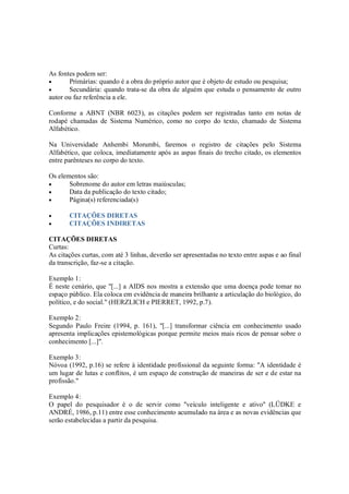 As fontes podem ser:
•      Primárias: quando é a obra do próprio autor que é objeto de estudo ou pesquisa;
•      Secundária: quando trata-se da obra de alguém que estuda o pensamento de outro
autor ou faz referência a ele.

Conforme a ABNT (NBR 6023), as citações podem ser registradas tanto em notas de
rodapé chamadas de Sistema Numérico, como no corpo do texto, chamado de Sistema
Alfabético.

Na Universidade Anhembi Morumbi, faremos o registro de citações pelo Sistema
Alfabético, que coloca, imediatamente após as aspas finais do trecho citado, os elementos
entre parênteses no corpo do texto.

Os elementos são:
•      Sobrenome do autor em letras maiúsculas;
•      Data da publicação do texto citado;
•      Página(s) referenciada(s)

•      CITAÇÕES DIRETAS
•      CITAÇÕES INDIRETAS

CITAÇÕES DIRETAS
Curtas:
As citações curtas, com até 3 linhas, deverão ser apresentadas no texto entre aspas e ao final
da transcrição, faz-se a citação.

Exemplo 1:
É neste cenário, que "[...] a AIDS nos mostra a extensão que uma doença pode tomar no
espaço público. Ela coloca em evidência de maneira brilhante a articulação do biológico, do
político, e do social." (HERZLICH e PIERRET, 1992, p.7).

Exemplo 2:
Segundo Paulo Freire (1994, p. 161), "[...] transformar ciência em conhecimento usado
apresenta implicações epistemológicas porque permite meios mais ricos de pensar sobre o
conhecimento [...]".

Exemplo 3:
Nóvoa (1992, p.16) se refere à identidade profissional da seguinte forma: "A identidade é
um lugar de lutas e conflitos, é um espaço de construção de maneiras de ser e de estar na
profissão."

Exemplo 4:
O papel do pesquisador é o de servir como ''veículo inteligente e ativo'' (LÜDKE e
ANDRÉ, 1986, p.11) entre esse conhecimento acumulado na área e as novas evidências que
serão estabelecidas a partir da pesquisa.
 