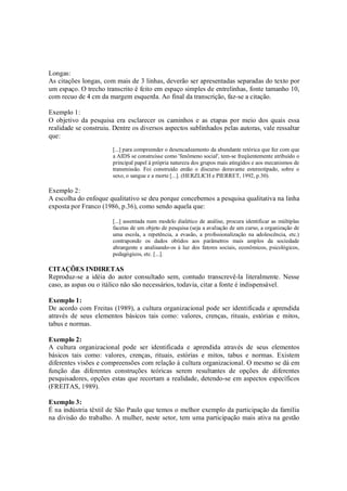 Longas:
As citações longas, com mais de 3 linhas, deverão ser apresentadas separadas do texto por
um espaço. O trecho transcrito é feito em espaço simples de entrelinhas, fonte tamanho 10,
com recuo de 4 cm da margem esquerda. Ao final da transcrição, faz-se a citação.

Exemplo 1:
O objetivo da pesquisa era esclarecer os caminhos e as etapas por meio dos quais essa
realidade se construiu. Dentre os diversos aspectos sublinhados pelas autoras, vale ressaltar
que:
                       [...] para compreender o desencadeamento da abundante retórica que fez com que
                       a AIDS se construísse como 'fenômeno social', tem-se freqüentemente atribuído o
                       principal papel à própria natureza dos grupos mais atingidos e aos mecanismos de
                       transmissão. Foi construído então o discurso doravante estereotipado, sobre o
                       sexo, o sangue e a morte [...]. (HERZLICH e PIERRET, 1992, p.30).

Exemplo 2:
A escolha do enfoque qualitativo se deu porque concebemos a pesquisa qualitativa na linha
exposta por Franco (1986, p.36), como sendo aquela que:

                       [...] assentada num modelo dialético de análise, procura identificar as múltiplas
                       facetas de um objeto de pesquisa (seja a avaliação de um curso, a organização de
                       uma escola, a repetência, a evasão, a profissionalização na adolescência, etc.)
                       contrapondo os dados obtidos aos parâmetros mais amplos da sociedade
                       abrangente e analisando-os à luz dos fatores sociais, econômicos, psicológicos,
                       pedagógicos, etc. [...].

CITAÇÕES INDIRETAS
Reproduz-se a idéia do autor consultado sem, contudo transcrevê-la literalmente. Nesse
caso, as aspas ou o itálico não são necessários, todavia, citar a fonte é indispensável.

Exemplo 1:
De acordo com Freitas (1989), a cultura organizacional pode ser identificada e aprendida
através de seus elementos básicos tais como: valores, crenças, rituais, estórias e mitos,
tabus e normas.

Exemplo 2:
A cultura organizacional pode ser identificada e aprendida através de seus elementos
básicos tais como: valores, crenças, rituais, estórias e mitos, tabus e normas. Existem
diferentes visões e compreensões com relação à cultura organizacional. O mesmo se dá em
função das diferentes construções teóricas serem resultantes de opções de diferentes
pesquisadores, opções estas que recortam a realidade, detendo-se em aspectos específicos
(FREITAS, 1989).

Exemplo 3:
É na indústria têxtil de São Paulo que temos o melhor exemplo da participação da família
na divisão do trabalho. A mulher, neste setor, tem uma participação mais ativa na gestão
 