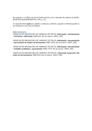 dos negócios e os filhos um envolvimento precoce com a operação da empresa da família.
(DURAND apud BERHOEFTB, 1996, p. 35).

A expressão latina apud que significa: citado por, conforme, segundo é utilizada quando se
faz referência a uma fonte secundária.


BIBLIOGRAFIA
ASSOCIAÇÃO BRASILEIRA DE NORMAS TÉCNICAS. Informação e documentação
- referências - elaboração: NBR 6023. Rio de Janeiro: ABNT, 2002.

ASSOCIAÇÃO BRASILEIRA DE NORMAS TÉCNICAS. Informação e documentação
- apresentação de citações em documentos: NBR 10520. Rio de Janeiro: ABNT, 2002.

ASSOCIAÇÃO BRASILEIRA DE NORMAS TÉCNICAS. Informação e documentação
- trabalhos acadêmicos - apresentação: NBR 14724. Rio de Janeiro: ABNT, 2001.

ASSOCIAÇÃO BRASILEIRA DE NORMAS TÉCNICAS. Numeração progressiva das
seções de um documento: NBR 6024. Rio de Janeiro: ABNT, 2003.
 