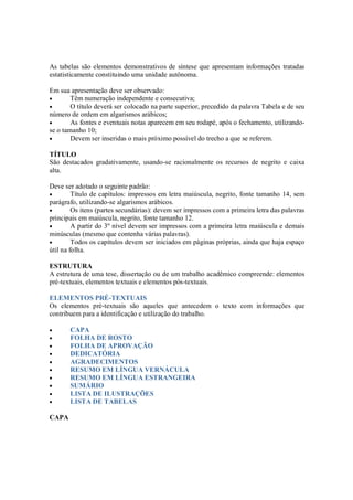 As tabelas são elementos demonstrativos de síntese que apresentam informações tratadas
estatisticamente constituindo uma unidade autônoma.

Em sua apresentação deve ser observado:
•       Têm numeração independente e consecutiva;
•       O título deverá ser colocado na parte superior, precedido da palavra Tabela e de seu
número de ordem em algarismos arábicos;
•       As fontes e eventuais notas aparecem em seu rodapé, após o fechamento, utilizando-
se o tamanho 10;
•       Devem ser inseridas o mais próximo possível do trecho a que se referem.

TÍTULO
São destacados gradativamente, usando-se racionalmente os recursos de negrito e caixa
alta.

Deve ser adotado o seguinte padrão:
•        Título de capítulos: impressos em letra maiúscula, negrito, fonte tamanho 14, sem
parágrafo, utilizando-se algarismos arábicos.
•        Os itens (partes secundárias): devem ser impressos com a primeira letra das palavras
principais em maiúscula, negrito, fonte tamanho 12.
•        A partir do 3º nível devem ser impressos com a primeira letra maiúscula e demais
minúsculas (mesmo que contenha várias palavras).
•        Todos os capítulos devem ser iniciados em páginas próprias, ainda que haja espaço
útil na folha.

ESTRUTURA
A estrutura de uma tese, dissertação ou de um trabalho acadêmico compreende: elementos
pré-textuais, elementos textuais e elementos pós-textuais.

ELEMENTOS PRÉ-TEXTUAIS
Os elementos pré-textuais são aqueles que antecedem o texto com informações que
contribuem para a identificação e utilização do trabalho.

•      CAPA
•      FOLHA DE ROSTO
•      FOLHA DE APROVAÇÃO
•      DEDICATÓRIA
•      AGRADECIMENTOS
•      RESUMO EM LÍNGUA VERNÁCULA
•      RESUMO EM LÍNGUA ESTRANGEIRA
•      SUMÁRIO
•      LISTA DE ILUSTRAÇÕES
•      LISTA DE TABELAS

CAPA
 