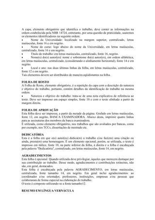 A capa, elemento obrigatório que identifica o trabalho, deve conter as informações na
ordem estabelecida pela NBR 14724, entretanto, por uma questão de praticidade, usaremos
os elementos identificadores na seguinte ordem:
•       Nome da Universidade: localizado na margem superior, centralizado, letras
maiúsculas, fonte 16 e em negrito.
•       Nome do curso: logo abaixo do nome da Universidade, em letras maiúsculas,
centralizado, fonte 16 e em negrito.
•       Título do trabalho: em letras maiúsculas, centralizado, fonte 16, negrito.
•       Nome(s) do(s) autor(es): nome e sobrenome do(s) autor(es), em ordem alfabética,
em letras maiúsculas, centralizado, (considerando o alinhamento horizontal), fonte 14 e em
negrito.
•       Local e ano: nas duas últimas linhas da folha, em letras maiúsculas, centralizado,
fonte 12 e em negrito.
Tais elementos devem ser distribuídos de maneira eqüidistantes na folha.

FOLHA DE ROSTO
A Folha de Rosto, elemento obrigatório, é a repetição da capa com a descrição da natureza
e objetivo do trabalho, portanto, contém detalhes da identificação do trabalho na mesma
ordem.
•       Natureza e objetivo do trabalho: trata-se de uma nota explicativa de referência ao
texto. Deve ser impresso em espaço simples, fonte 10 e com o texto alinhado a partir da
margem direita.

FOLHA DE APROVAÇÃO
Esta folha deve ser impressa, a partir da metade da página. Grafado em letras maiúsculas,
fonte 12, em negrito, BANCA EXAMINADORA. Abaixo desta, imprimir quatro linhas
para as assinaturas dos membros da banca examinadora.
É utilizada, como elemento obrigatório, nos trabalhos que são avaliados por bancas, como
por exemplo, nos TCCs, dissertações de mestrado etc.

DEDICATÓRIA
Esta é a folha em que o(s) autor(es) dedica(m) o trabalho e/ou faz(em) uma citação ou
ainda, presta(m) uma homenagem. É um elemento opcional, porém, se utilizada, o texto é
impresso em itálico, fonte 10, na parte inferior da folha, à direita e a folha é encabeçada
pela palavra "Dedicatória", centralizado, em letras maiúsculas, fonte 14, em negrito.

AGRADECIMENTOS
Esta folha é opcional. Quando utilizada deve privilegiar, àqueles que merecem destaque por
sua contribuição ao trabalho. Desse modo, agradecimentos e contribuições rotineiras, não
são, em geral, destacados.
Esta folha é encabeçada pela palavra AGRADECIMENTO, em letras maiúsculas,
centralizada, fonte tamanho 14, em negrito. Em geral inclui agradecimentos: ao
coordenador e/ou orientador, professores, instituições, empresas e/ou pessoas que
colaboraram de forma especial na elaboração do trabalho.
O texto é composto utilizando-se a fonte tamanho12.

RESUMO EM LÍNGUA VERNÁCULA
 