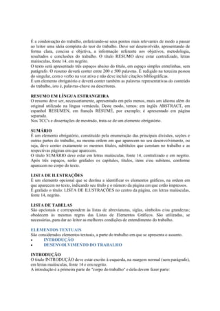 É a condensação do trabalho, enfatizando-se seus pontos mais relevantes de modo a passar
ao leitor uma idéia completa do teor do trabalho. Deve ser desenvolvido, apresentando de
forma clara, concisa e objetiva, a informação referente aos objetivos, metodologia,
resultados e conclusões do trabalho. O título RESUMO deve estar centralizado, letras
maiúsculas, fonte 14, em negrito.
O texto será apresentado três espaços abaixo do título, em espaço simples entrelinhas, sem
parágrafo. O resumo deverá conter entre 200 e 500 palavras. É redigido na terceira pessoa
do singular, com o verbo na voz ativa e não deve incluir citações bibliográficas.
É um elemento obrigatório e deverá conter também as palavras representativas do conteúdo
do trabalho, isto é, palavras-chave ou descritores.

RESUMO EM LÍNGUA ESTRANGEIRA
O resumo deve ser, necessariamente, apresentado em pelo menos, mais um idioma além do
original utilizado na língua vernácula. Deste modo, temos: em inglês ABSTRACT, em
espanhol RESUMEN, em francês RÈSUMÉ, por exemplo; é apresentado em página
separada.
Nos TCC's e dissertações de mestrado, trata-se de um elemento obrigatório.

SUMÁRIO
É um elemento obrigatório, constituído pela enumeração das principais divisões, seções e
outras partes do trabalho, na mesma ordem em que aparecem no seu desenvolvimento, ou
seja, deve conter exatamente os mesmos títulos, subtítulos que constam no trabalho e as
respectivas páginas em que aparecem.
O título SUMÁRIO deve estar em letras maiúsculas, fonte 14, centralizado e em negrito.
Após três espaços, serão grafados os capítulos, títulos, itens e/ou subitens, conforme
aparecem no corpo do texto.

LISTA DE ILUSTRAÇÕES
É um elemento opcional que se destina a identificar os elementos gráficos, na ordem em
que aparecem no texto, indicando seu título e o número da página em que estão impressos.
É grafado o título: LISTA DE ILUSTRAÇÕES no centro da página, em letras maiúsculas,
fonte 14, negrito.

LISTA DE TABELAS
São opcionais e correspondem às listas de abreviaturas, siglas, símbolos e/ou grandezas;
obedecem às mesmas regras das Listas de Elementos Gráficos. São utilizadas, se
necessárias, para dar ao leitor as melhores condições de entendimento do trabalho.

ELEMENTOS TEXTUAIS
São considerados elementos textuais, a parte do trabalho em que se apresenta o assunto.
•      INTRODUÇÃO
•      DESENVOLVIMENTO DO TRABALHO

INTRODUÇÃO
O título INTRODUÇÃO deve estar escrito à esquerda, na margem normal (sem parágrafo),
em letras maiúsculas, fonte 14 e em negrito.
A introdução é a primeira parte do "corpo do trabalho" e dela devem fazer parte:
 