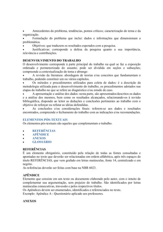 •      Antecedentes do problema, tendências, pontos críticos; caracterização do tema e da
organização.
•      Formulação do problema que inclui: dados e informações que dimensionam a
problemática.
•      Objetivos: que traduzem os resultados esperados com a pesquisa.
•      Justificativas: corresponde a defesa da pesquisa quanto a sua importância,
relevância e contribuições.

DESENVOLVIMENTO DO TRABALHO
O desenvolvimento corresponde à parte principal do trabalho na qual se faz a exposição
ordenada e pormenorizada do assunto; pode ser dividida em seções e subseções;
compreende a contextualização do tema e abrange:
•       A revisão da literatura: abordagem de teorias e/ou conceitos que fundamentam o
trabalho, podendo constituir um ou vários capítulos.
•       Os métodos e procedimentos utilizados para coleta de dados: é a descrição da
metodologia utilizada para o desenvolvimento do trabalho, os procedimentos adotados nas
etapas do trabalho no que se refere ao diagnóstico e/ou estudo de caso.
•       A apresentação e análise dos dados: nesta parte, são apresentados/descritos os dados
e a análise dos mesmos, bem como os resultados alcançados, relacionando-os à revisão
bibliográfica, dispondo ao leitor as deduções e conclusões pertinentes ao trabalho com o
objetivo de reforçar ou refutar as idéias defendidas.
•       As conclusões e/ou considerações finais: referem-se aos dados e resultados
encontrados, compreende o fechamento do trabalho com as indicações e/ou recomendações.

ELEMENTOS PÓS-TEXTUAIS
Os elementos pós-textuais são aqueles que complementam o trabalho.

•      REFERÊNCIAS
•      APÊNDICE
•      ANEXOS
•      GLOSSÁRIO

REFERÊNCIAS
É um elemento obrigatório, constituído pela relação de todas as fontes consultadas e
apontadas no texto que deverão ser relacionadas em ordem alfabética, após três espaços do
título REFERÊNCIAS, que vem grafado em letras maiúsculas, fonte 14, centralizado e em
negrito.
As referências deverão ser feitas com base na NBR 6023.

APÊNDICE
Elemento que consiste em um texto ou documento elaborado pelo autor, com o intuito de
complementar sua argumentação, sem prejuízo do trabalho. São identificados por letras
maiúsculas consecutivas, travessão e pelos respectivos títulos.
Os Apêndices devem ser enumerados, identificados e referenciados no texto.
Exemplo: Apêndice A - Questionário aplicado aos professores.

ANEXOS
 