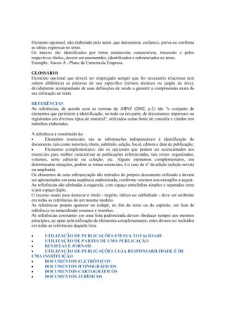 Elemento opcional, não elaborado pelo autor, que documenta, esclarece, prova ou confirma
as idéias expressas no texto.
Os anexos são identificados por letras maiúsculas consecutivas, travessão e pelos
respectivos títulos, devem ser enumerados, identificados e referenciados no texto.
Exemplo: Anexo A - Plano de Carreira da Empresa.

GLOSSÁRIO
Elemento opcional que deverá ser empregado sempre que for necessário relacionar (em
ordem alfabética) as palavras de uso específico (termos técnicos ou jargão da área),
devidamente acompanhado de suas definições de modo a garantir a compreensão exata da
sua utilização no texto.

REFERÊNCIAS
As referências, de acordo com as normas da ABNT (2002, p.2) são "o conjunto de
elementos que permitem a identificação, no todo ou em parte, de documentos impressos ou
registrados em diversos tipos de material", utilizados como fonte de consulta e citados nos
trabalhos elaborados.

A referência é constituída de:
•       Elementos essenciais: são as informações indispensáveis à identificação do
documento, tais como autor(es), título, subtítulo, edição, local, editora e data de publicação;
•       Elementos complementares: são os opcionais que podem ser acrescentados aos
essenciais para melhor caracterizar as publicações referenciadas, tais como: organizador,
volumes, série editorial ou coleção, etc. Alguns elementos complementares, em
determinadas situações, podem se tornar essenciais, é o caso do nº da edição (edição revista
ou ampliada).
Os elementos de uma referenciação são retirados do próprio documento utilizado e devem
ser apresentados em uma seqüência padronizada, conforme veremos nos exemplos a seguir.
As referências são alinhadas à esquerda, com espaço entrelinhas simples e separadas entre
si por espaço duplo.
O recurso usado para destacar o título - negrito, itálico ou sublinhado - deve ser uniforme
em todas as referências de um mesmo modelo.
As referências podem aparecer no rodapé, no fim do texto ou do capítulo, em lista de
referência ou antecedendo resumos e resenhas.
As referências constantes em uma lista padronizada devem obedecer sempre aos mesmos
princípios; ao optar pela utilização de elementos complementares, estes devem ser incluídos
em todas as referências daquela lista.

•    UTILIZAÇÃO DE PUBLICAÇÕES EM SUA TOTALIDADE
•    UTILIZAÇÃO DE PARTES DE UMA PUBLICAÇÃO
•    REVISTAS E JORNAIS
•    UTILIZAÇÃO DE PUBLICAÇÕES CUJA RESPONSABILIDADE É DE
UMA INSTITUIÇÃO
•    DOCUMENTOS ELETRÔNICOS
•    DOCUMENTOS ICONOGRÁFICOS
•    DOCUMENTOS CARTOGRÁFICOS
•    DOCUMENTOS JURÍDICOS
 