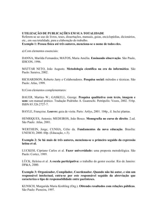 UTILIZAÇÃO DE PUBLICAÇÕES EM SUA TOTALIDADE
Referem-se ao uso de livros, teses, dissertações, manuais, guias, enciclopédias, dicionários,
etc., em sua totalidade, para a elaboração do trabalho.
Exemplo 1: Pessoa física até três autores, menciona-se o nome de todos eles.

a) Com elementos essenciais:

DANNA, Marilda Fernandes; MATOS, Maria Amélia. Ensinando observação. São Paulo,
IDICON, 1996.

MÁTTAR NETO, João Augusto. Metodologia científica na era da informática. São
Paulo: Saraiva, 2002.

RICHARDSON, Roberto Jarry e Colaboradores. Pesquisa social: métodos e técnicas. São
Paulo: Atlas, 1999.

b) Com elementos complementares:

BAUER, Martins W.; GASKELL, George. Pesquisa qualitativa com texto, imagem e
som: um manual prático. Tradução Pedrinho A. Guareschi. Petrópolis: Vozes, 2002. 516p.
ISBN 85.326.2727-7.

BAYLE, Françoise. Louvre: guia de visita. Paris: Artlys, 2001. 104p., il. Inclui plantas.

HENRIQUES, Antonio; MEDEIROS, João Bosco. Monografia no curso de direito. 2.ed.
São Paulo: Atlas, 2001.

WERTHEIN, Jorge; CUNHA, Célio da. Fundamentos da nova educação. Brasília:
UNESCO, 2000. 60p. (Educação, v.5).

Exemplo 2: Se há mais de três autores, menciona-se o primeiro seguido da expressão
latina et al.

LUCKESI, Cipriano Carlos et al. Fazer universidade: uma proposta metodológica. São
Paulo: Cortez, 1989.

LÜCK, Heloísa et al. A escola participativa: o trabalho do gestor escolar. Rio de Janeiro:
DP&A, 2000.

Exemplo 3: Organizador, Compilador, Coordenador. Quando não há autor, e sim um
responsável intelectual, entra-se por este responsável seguido da abreviação que
caracteriza o tipo de responsabilidade entre parênteses.

KUNSCH, Margarida Maria Krohling (Org.). Obtendo resultados com relações públicas.
São Paulo: Pioneira, 1997.
 