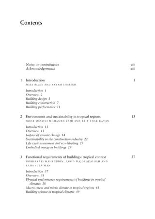 Contents
Notes on contributors viii
Acknowledgements xiii
1 Introduction 1
M i k e R i l e y an d P ayam  S h afi g h
Introduction 1
Overview 2
Building design 3
Building construction 7
Building performance 11
2 Environment and sustainability in tropical regions 13
N oor  S u z aini  M o h am e d  Zai d  an d B rit  A N A K Kayan
Introduction 13
Overview 13
Impact of climate change 14
Sustainability in the construction industry 22
Life cycle assessment and eco-­
labelling 29
Embodied energy in buildings 29
3 Functional requirements of buildings: tropical context 37
N or h ayati  M a h y u d d in , F ari d W a j d i  A k as h a h  an d
R a h a  S u l aiman
Introduction 37
Overview 38
Physical performance requirements of buildings in tropical
climates 38
Macro, mesa and micro climate in tropical regions 43
Building science in tropical climates 49
 