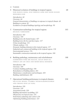 vi   Contents
4 Historical evolution of buildings in tropical regions 68
N or  h ani z a  I s h a k , N u r  F ar h ana  A z mi an d N oor  S u z aini 
M o h am e d  Zai d
Introduction 68
Overview 68
General characteristics of buildings in response to tropical climate 68
Building in context 82
Evolution of tropical buildings typology and morphology 90
5 Construction technology for tropical regions 103
M ic h a e l F arra g h e r
Introduction 103
Overview 104
Building form: the humid tropics 107
Building form: the hot and dry tropics 117
Urban morphology 131
Climate analyses 136
Domestic building elements in the tropical regions 137
Industrial and commercial building in the tropical regions 158
Environmental services 176
Sustainable construction materials in the tropical regions 180
6 Building pathology, maintenance and refurbishment 188
Za h ir u d d in  F itri  A B U H A S S A N , A z l an  S h a h A l i ,
S h ir l e y Jin Lin  C h u a an d M o h d R i z a l B a h ar u m
Introduction 188
Overview 189
Common building pathology 190
Remediation of building defects 203
Maintenance consideration and techniques 203
Building refurbishment 208
7 Operational building performance in tropical climates 218
N i k  E l yna  M y e d a , S ya h r u l N i z am Kamar u z z aman 
an d C h e on g P e n g A u - ­
Y on g
Introduction 218
Overview 218
Assessment trends 220
Building information modelling 225
FM practice in tropical zones 231
Performance planning and control 234
Optimising building performance 235
 