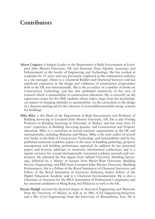 Contributors
Alison Cotgrave is Subject Leader in the Department of Built Environment at Liver-
pool John Moores University, UK  and Associate Dean (Quality Assurance and
Enhancement) in the faculty of Engineering and Technology. She has worked in
academia for 23 years and was previously employed in the construction industry
as a site manager. Alison is a Chartered Builder and Chartered Surveyor and has
significant experience in the design and validation of construction programmes
both in the UK and internationally. She is the co-­
author of a number of books on
Construction Technology and has also published extensively in her area of
research which is sustainability in construction education. She is currently on the
supervision teams for five PhD students whose topics range from the psychologi-
cal aspects of changing attitudes to sustainability via the curriculum to the design
of a decision making aid for the selection of renewable/sustainable energy systems
for buildings.
Mike Riley is the Head of the Department of Built Environment and Professor of
Building Surveying at Liverpool John Moores University, UK. He is also Visiting
Professor in Building Surveying at University of Malaya and has more than 25
years’ experience in Building Surveying practice and Construction and Property
education. Mike is a consultant to several national organisations in the UK and
internationally, including Malaysia and Ghana. Mike is the joint author of several
text books in the field of Construction Technology and Sustainability and he has
published numerous academic papers in the areas of building pathology, property
management and building performance appraisal. In addition he has presented
papers and keynote addresses to numerous international conferences and is a
regular reviewer for several internationally renowned academic journals and con-
ferences. He obtained his first degree from Salford University (Building Survey-
ing), followed by a Master of Science from Heriot-­
Watt University (Building
Services Engineering) and PhD from Liverpool John Moores University (Building
Performance). He is a Fellow of the Royal Institution of Chartered Surveyors and
Fellow of the Royal Institution of Surveyors Malaysia, Senior Fellow of the
Higher Education Academy and is a Chartered Environmentalist. He is also a
Chairman of Assessors for the RICS Assessment of Professional Competence and
has assessed candidates in Hong Kong and Malaysia as well as the UK.
Payam Shafigh received his doctoral degree in Structural Engineering and Materials
from the University of Malaya as well as an MSc (Civil Engineering-­
Structure)
and a BSc (Civil Engineering) from the University of Mazandaran, Iran. He is
 