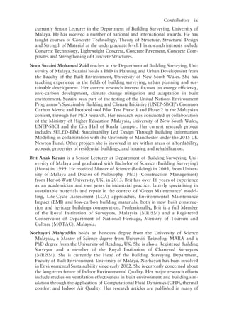 Contributors   ix
currently Senior Lecturer in the Department of Building Surveying, University of
Malaya. He has received a number of national and international awards. He has
taught courses of Concrete Technology, Theory of Structure, Structural Design
and Strength of Material at the undergraduate level. His research interests include
Concrete Technology, Lightweight Concrete, Concrete Pavement, Concrete Com-
posites and Strengthening of Concrete Structures.
Noor Suzaini Mohamed Zaid teaches at the Department of Building Surveying, Uni-
versity of Malaya. Suzaini holds a PhD in Planning and Urban Development from
the Faculty of the Built Environment, University of New South Wales. She has
teaching experience in the fields of building surveying, urban planning and sus-
tainable development. Her current research interest focuses on energy efficiency,
zero-­
carbon development, climate change mitigation and adaptation in built
environment. Suzaini was part of the testing of the United Nations Environment
Programme’s Sustainable Building and Climate Initiative (UNEP-­
SBCI)’s Common
Carbon Metric and Protocol tool Pilot Test Phase 1 and Phase 2 in the Malaysian
context, through her PhD research. Her research was conducted in collaboration
of the Ministry of Higher Education Malaysia, University of New South Wales,
UNEP-­
SBCI and the City Hall of Kuala Lumpur. Her current research project
includes SULED-­
BIM: Sustainability Led Design Through Building Information
Modelling in collaboration with the University of Manchester under the 2015 UK 
Newton Fund. Other projects she is involved in are within areas of affordability,
acoustic properties of residential buildings, and housing and rehabilitation.
Brit Anak Kayan is a Senior Lecturer at Department of Building Surveying, Uni-
versity of Malaya and graduated with Bachelor of Science (Building Surveying)
(Hons) in 1999. He received Master of Science (Building) in 2003, from Univer-
sity of Malaya and Doctor of Philosophy (PhD) (Construction Management)
from Heriot-­
Watt University, UK, in 2013. Brit has over 16 years of experience
as an academician and two years in industrial practice, latterly specialising in
sustainable materials and repair in the context of ‘Green Maintenance’ model-
ling, Life-­
Cycle Assessment (LCA) approaches, Environmental Maintenance
Impact (EMI) and low-carbon building materials, both in new built construc-
tion and heritage buildings conservation. Professionally, Brit is a full Member
of the Royal Institution of Surveyors, Malaysia (MRISM) and a Registered
Conservator of Department of National Heritage, Ministry of Tourism and
Culture (MOTAC), Malaysia.
Norhayati Mahyuddin holds an honours degree from the University of Science
Malaysia, a Master of Science degree from Universiti Teknologi MARA and a
PhD degree from the University of Reading, UK. She is also a Registered Building
Surveyor and a member of the Royal Institution of Chartered Surveyors
(MRISM). She is currently the Head of the Building Surveying Department,
Faculty of Built Environment, University of Malaya. Norhayati has been involved
in Environmental Sustainability since early 2002. She is currently concerned about
the long-term future of Indoor Environmental Quality. Her major research efforts
include studies on ventilation effectiveness in built environment and building sim-
ulation through the application of Computational Fluid Dynamics (CFD), thermal
comfort and Indoor Air Quality. Her research articles are published in many of
 