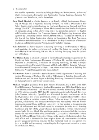 x   Contributors
the world’s top ranked journals including Building and Environment, Indoor and
Built Environment, Renewable and Sustainable Energy Reviews, Building Per-
formance and Simulation, and a few others.
Farid Wajdi Akashah is a Senior Lecturer at the Faculty of Built Environment, Univer-
sity of Malaya and a registered building surveyor. He holds a Doctorate in Fire
Safety Engineering from the Institute for Fire Safety Engineering Research and Tech-
nology (FireSERT), University of Ulster. He is actively involved in the development
of standards related to fire safety, being one of the committee members for Techni-
cal Committee on Passive Fire Protection System with Engineering Standards Man-
agement  Consulting Services Section, SIRIM Berhad. His areas of interest are in
the field of Fire Safety Engineering relating to Quantitative Fire Risk Assessment
and Human Behaviour in Fire. He is a member of the Royal Institution of Surveyors
Malaysia and the International Association of Fire Safety Science.
Raha Sulaiman is a Senior Lecturer in Building Surveying at the University of Malaya
and specialises in indoor environmental quality. She holds the awards of MSc
from Heriot-­
Watt University, UK and BSc in Building Surveying from the Univer-
sity of Malaya.
Nor Haniza Ishak is a Senior Lecturer in the Building Surveying programme in the
Faculty of Built Environment, University of Malaya. Her qualifications include a
Diploma in Architecture, a Bachelor of Building Surveying, an MSc in Project
Management from Universiti Teknologi MARA and a PhD in Building Pathology
from Universiti Kebangsaan Malaysia. Her research interests are in Building Per-
formance, Project Management and Sustainability.
Nur Farhana Azmi is currently a Senior Lecturer in the Department of Building Sur-
veying, University of Malaya. She holds a PhD degree in Building Control and a
Performance and Bachelor degree in Building Surveying. Her research interests are
in Building Control and Urban Conservation.
Michael Farragher graduated from John Moores University, UK in 1991 with RIBA
Part II Diploma in Architectural Studies (Distinction) and RIBA Part I Bachelor of
Arts (Hons) Architecture (1:1). He was elected onto the membership of the RIBA
in 1997 after passing the RIBA Part III examination externally through Liverpool
John Moores University. Qualified as a Chartered Architect and member of the
RIBA, Mike has also won a government award for Integrated Renewable Techno-
logy use within a building project in Kent. Following some 18 years in private
practice, Mike moved into the education sector and has recently spent 18 months
teaching in central China at Henan University. He has worked in the commercial
field of architecture and his built work in Merseyside includes social housing,
healthcare and part of the Queen’s Square development as well as collaboratively
on the Speke Airport Hotel. His teaching experience within the Built Environment
Profession has been within both Architecture (LJMU) and Architectural Techno-
logy (LJMU and Henan University, China). Mike has travelled extensively in Asia
and Africa and is interested in how tropical forms of construction can inform
passive design in temperate climates. He has published work on zero-­
carbon pro-
jects in the UK and is currently researching the development of sanitation systems
in sub-­
Saharan Africa.
 