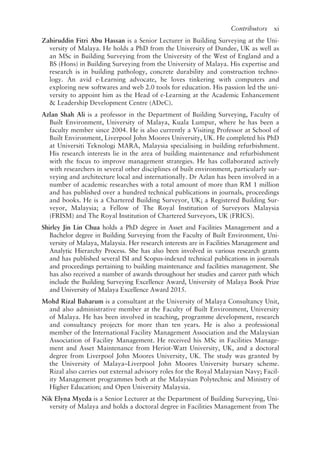 Contributors   xi
Zahiruddin Fitri Abu Hassan is a Senior Lecturer in Building Surveying at the Uni-
versity of Malaya. He holds a PhD from the University of Dundee, UK as well as
an MSc in Building Surveying from the University of the West of England and a
BS (Hons) in Building Surveying from the University of Malaya. His expertise and
research is in building pathology, concrete durability and construction techno-
logy. An avid e-­Learning advocate, he loves tinkering with computers and
exploring new softwares and web 2.0 tools for education. His passion led the uni-
versity to appoint him as the Head of e-­Learning at the Academic Enhancement
 Leadership Development Centre (ADeC).
Azlan Shah Ali is a professor in the Department of Building Surveying, Faculty of
Built Environment, University of Malaya, Kuala Lumpur, where he has been a
faculty member since 2004. He is also currently a Visiting Professor at School of
Built Environment, Liverpool John Moores University, UK. He completed his PhD 
at Universiti Teknologi MARA, Malaysia specialising in building refurbishment.
His research interests lie in the area of building maintenance and refurbishment
with the focus to improve management strategies. He has collaborated actively
with researchers in several other disciplines of built environment, particularly sur-
veying and architecture local and internationally. Dr Azlan has been involved in a
number of academic researches with a total amount of more than RM 1 million
and has published over a hundred technical publications in journals, proceedings
and books. He is a Chartered Building Surveyor, UK; a Registered Building Sur-
veyor, Malaysia; a Fellow of The Royal Institution of Surveyors Malaysia
(FRISM) and The Royal Institution of Chartered Surveyors, UK (FRICS).
Shirley Jin Lin Chua holds a PhD degree in Asset and Facilities Management and a
Bachelor degree in Building Surveying from the Faculty of Built Environment, Uni-
versity of Malaya, Malaysia. Her research interests are in Facilities Management and
Analytic Hierarchy Process. She has also been involved in various research grants
and has published several ISI and Scopus-­
indexed technical publications in journals
and proceedings pertaining to building maintenance and facilities management. She
has also received a number of awards throughout her studies and career path which
include the Building Surveying Excellence Award, University of Malaya Book Prize
and University of Malaya Excellence Award 2015.
Mohd Rizal Baharum is a consultant at the University of Malaya Consultancy Unit,
and also administrative member at the Faculty of Built Environment, University
of Malaya. He has been involved in teaching, programme development, research
and consultancy projects for more than ten years. He is also a professional
member of the International Facility Management Association and the Malaysian
Association of Facility Management. He received his MSc in Facilities Manage-
ment and Asset Maintenance from Heriot-­
Watt University, UK, and a doctoral
degree from Liverpool John Moores University, UK. The study was granted by
the University of Malaya–Liverpool John Moores University bursary scheme.
Rizal also carries out external advisory roles for the Royal Malaysian Navy; Facil-
ity Management programmes both at the Malaysian Polytechnic and Ministry of
Higher Education; and Open University Malaysia.
Nik Elyna Myeda is a Senior Lecturer at the Department of Building Surveying, Uni-
versity of Malaya and holds a doctoral degree in Facilities Management from The
 