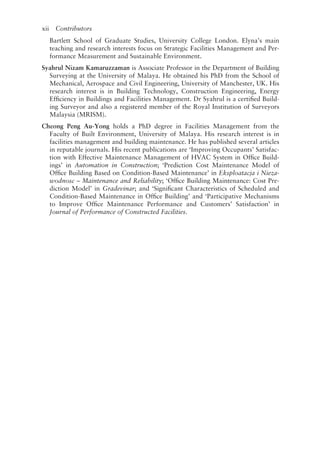 xii   Contributors
Bartlett School of Graduate Studies, University College London. Elyna’s main
teaching and research interests focus on Strategic Facilities Management and Per-
formance Measurement and Sustainable Environment.
Syahrul Nizam Kamaruzzaman is Associate Professor in the Department of Building
Surveying at the University of Malaya. He obtained his PhD from the School of
Mechanical, Aerospace and Civil Engineering, University of Manchester, UK. His
research interest is in Building Technology, Construction Engineering, Energy
Efficiency in Buildings and Facilities Management. Dr Syahrul is a certified Build-
ing Surveyor and also a registered member of the Royal Institution of Surveyors
Malaysia (MRISM).
Cheong Peng Au-­
Yong holds a PhD degree in Facilities Management from the
Faculty of Built Environment, University of Malaya. His research interest is in
facilities management and building maintenance. He has published several articles
in reputable journals. His recent publications are ‘Improving Occupants’ Satisfac-
tion with Effective Maintenance Management of HVAC System in Office Build-
ings’ in Automation in Construction; ‘Prediction Cost Maintenance Model of
Office Building Based on Condition-­
Based Maintenance’ in Eksploatacja i Nieza-
wodnosc – Maintenance and Reliability; ‘Office Building Maintenance: Cost Pre-
diction Model’ in Gradevinar; and ‘Significant Characteristics of Scheduled and
Condition-­
Based Maintenance in Office Building’ and ‘Participative Mechanisms
to Improve Office Maintenance Performance and Customers’ Satisfaction’ in
Journal of Performance of Constructed Facilities.
 