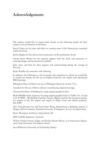 Acknowledgements
The authors would like to express their thanks to the following people for their
support and contribution to the book:
David Tinker for his time and effort in creating some of the illustrations contained
within the book.
Robin Hughes for his advice and commentary on the preliminary drafts.
Naomi Jayne Wilson for her general support with the draft and assistance in
sourcing images and permissions to publish.
Julie, Steve and Sam for their support and understanding during the writing of
this text.
Becky Randles for assistance with indexing.
In addition, the following is a list of people and companies to whom we would like
to extend our thanks for the use of original material, case studies and reproduced
BIM drawings:
Pilkington Glass, St Helen’s for use of Pilkington Spectrum version 7.0.1.
Autodesk for the use of Revit software in producing original drawings.
Chartered Institute of Building for using original graphical data.
World Wildlife Fund, Germany for using original graphical data in Tables 5.8, 5.9 and
5.10. © WWF – World Wide Fund For Nature, ‘Illegal wood for the European market:
An analysis of the EU  import and export of illegal wood and related products’,
July 2008.
Alex Yong Kwang Tan and Nyuk Hien Wong, Department of Building, School of
Design and Environment, National University of Singapore, for use of original data.
Shane Thompson Architects, Queensland, AU.
EMF Griffiths Engineers, Australia.
Thalita Gorban Ferreira Giglio and Ercilia Hitomi Hirota, at Construction Depart-
ment, State University of Londrina, Brazil.
Sara Wilkinson, University of Technology Sydney.
 