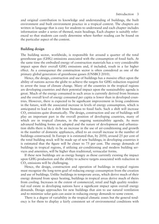 Introduction   3
and original contribution to knowledge and understanding of buildings, the built
environment and built environment practice in a tropical context. The chapters are
written in language that is easy for students to understand and each chapter includes
information under a series of themed, main headings. Each chapter is suitably refer-
enced so that students can easily determine where further reading can be found on
the particular aspect of the content.
Building design
The building sector, worldwide, is responsible for around a quarter of the total
greenhouse gas (GHG) emissions associated with the consumption of fossil fuels. At
the same time the embodied energy of construction materials has a very considerable
impact upon their overall GHG emissions and, if included, result in a far higher
effect. As a consequence the construction sector is often considered as one of the
primary global generators of greenhouse gasses (UNSBCI 2010).
Hence, the design, construction and use of buildings has a massive effect upon the
ability of nations across the globe to achieve the targets for GHG reduction required
to arrest the issue of climate change. Many of the countries in the tropical regions
are developing countries and their potential impact upon the sustainability agenda is
great. Much of the energy consumed in such areas is currently derived from biomass
and the overall level of energy consumed per capita is lower than in developed coun-
tries. However, there is expected to be significant improvement in living conditions
in the future, with the associated increase in levels of energy consumption, which is
anticipated to lead to a shift from biomass to fossil fuels. Such a shift will increase
CO2 emissions quite dramatically. The design, construction and use of buildings will
play an important part in the overall position of developing countries, many of
which are in tropical climates, in the ongoing sustainability agenda. As more
advanced building forms are adopted and the nature of development and urbaniza-
tion shifts there is likely to be an increase in the use of air-­
conditioning and growth
in the number of domestic appliances, allied to an overall increase in the number of
buildings constructed. In Europe it is estimated that, by 2050, around 25 per cent of
the total building stock will be made up of new buildings; in developing countries it
is estimated that the figure will be closer to 75 per cent. The energy demands of
buildings in tropical regions, if utilizing air-­
conditioning and modern building ser-
vices and amenities, will be higher than traditional, vernacular forms.
If these new buildings are as energy hungry as those currently existing the impact
upon GHG production and the ability to achieve targets associated with reduction in
CO2 emissions will be challenging.
Hence, the design, construction and operation of buildings in tropical regions
must recognize the long-­
term goal of reducing energy consumption from the creation
and use of buildings. Unlike buildings in temperate areas, which derive much of their
energy demand from space heating, buildings in tropical areas derive much of theirs
from cooling. Increases in the extent of commercial, retail and high quality residen-
tial real estate in developing nations have a significant impact upon overall energy
demands. Design approaches for new buildings that aim to use natural ventilation
and to minimize solar gain can assist in reducing energy demands to some extent.
There is a degree of variability in the tropical climatic zones but the general tend-
ency is for them to display a fairly consistent set of environmental conditions with
 