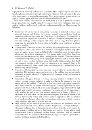 4   M. Riley and P. Shafigh
respect to heat, humidity and seasonal variability. Most tropical regions will tend to
have hot, humid climates with high rainfall and relatively little variance in day and
night temperatures or seasonal temperatures. There are, of course, several sub-­
sets of
tropical climatic types, which are described in detail in later chapters.
With such climatic characteristics in mind there is a set of generally accepted
design principles that might logically be applied for both vernacular and more
modern buildings and for both residential and commercial forms. These include the
following:
• Promotion of air movement using large openings in external enclosure and
minimal internal sub-­
division to promote natural cross-­
ventilation. Such an
approach makes the maximum use of the slight cooling breezes that may exist in
the absence of a significant difference in internal and external temperatures. To
this end buildings in these regions will often adopt a long, thin floor plan to
maximize the potential for fenestration and exploit cross ventilation as effect-
ively as possible.
• Minimization of thermal mass of the building by using lightweight materials for
the external fabric. This approach is aimed at ensuring that the building fabric
does not act as a heat store and that it allows rapid response to temperature
changes in the ambient environment. This should assist in shedding heat from
the internal enclosure quickly when cooling breezes do exist. This is seen in tra-
ditional building forms, using local, lightweight materials such as woven rattan,
as well as more modern buildings using lightweight cladding rather than brick
and masonry exterior walls. If such an approach is not adopted there is the
danger that external fabric, which heats up during the day, will radiate heat to
the building interior at night.
• Insulation of building fabric on surfaces and elevations that are exposed to solar
radiation. This assists in preventing heat gain in the building interior and can be
combined with the adoption of light-coloured, reflective surface treatments to
inhibit solar gain.
• Control of solar gain. The use of reduced sizes and number of windows on ele-
vations exposed to solar radiation is useful in reducing the amount of heat gen-
erated within the building. This might be in tension with aspiration to maximize
cross ventilation but the use of solar shading and tactical vegetation can assist
greatly with this aspect, whilst, at the same time, providing protection from high
rainfall and possibly monsoon conditions. The potential use of vegetation as
solar shading in both winter and summer conditions is shown in Figure 1.1.
However, it is most often the case in tropical regions that there is minimal dif-
ference between the winter and summer state of vegetation. This is different
from moderate climates where there is significant difference in both extent of
vegetation and solar aspect between seasons.
• High ceilings within interior spaces allow for increased air movement and are
often combined with approaches to window design such as louvred claddings as
illustrated in Figure 1.2. In this example, taken from Colombo in Sri Lanka, the
contemporary building adopts a bioclimatic approach to design which maxi-
mizes passive features to manage the hot, humid conditions. Such an approach
is in contrast to the transition of international designs to tropical regions that is
typified by the air-­
conditioned office block.
 