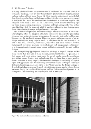6   M. Riley and P. Shafigh
matching of thermal mass with environmental conditions are concepts familiar to
vernacular buildings. They are now featured more prominently in modern commer-
cial and industrial built form. Figure 1.2 illustrates the utilization of louvred clad-
ding, high internal ceilings and light external fabric in the modern convention centre
in Colombo, Sri Lanka. Such features are also manifest in traditional tropical con-
struction forms such as the Thai or Malay house, which matches thermally light
envelope, large openings to promote ventilation and high ceiling voids. This is illus-
trated in Figure 1.3, the image of which is used several times within this text as an
illustration of multiple design and performance concepts.
The increased adoption of bioclimatic design, which is discussed in detail in a
later chapter, infers the adoption of natural ventilation, passive solar gain reduc-
tion, and non-­
active design and construction features to match the building per-
formance to the local environment. There are some excellent examples of such a
design approach in many tropical areas, as illustrated in the case studies at the
end of this text. However, commercial, residential and other forms of modern
building still experience a natural tension between such an approach and the more
generic adoption of air-­
conditioned spaces within internationally derived building
designs.
The distinguishing typologies of vernacular buildings in tropical climates are far
more visible than they are in more modern, commercial forms. The principles of
their design and construction, based upon the use of locally sourced materials and
appropriate design features and technologies, has not been lost in more modern
forms. However, in many tropical countries there has been an overlaying of colonial
styles and approaches that draws heavily upon materials and techniques from quite
different climatic regions. Many parts of the World display the design heritage of
British, Dutch, Portuguese and Spanish colonialization amongst others. Indeed some
locations display the combined heritage of multiple different colonial periods in the
same place. This is certainly the case in towns such as Malacca.
Figure 1.2 
Colombo Convention Centre, Sri Lanka.
 