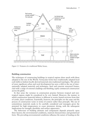 Introduction   7
Building construction
The techniques of constructing buildings in tropical regions share much with those
adopted in the rest of the World. Vernacular forms have traditionally adopted local
craft skills to fashion locally derived materials into traditional typologies. The advent
of more significant urban and rural development has seen a shift to the use of inter-
nationally adopted materials and techniques. Steel and concrete structural frames,
clad with a range of external claddings and finishing, typify commercial construction
across the globe.
In that sense the variance in construction practice between tropical and non-­
tropical regions might be considered to be very limited. However, the manner in
which construction materials behave is different in warm, humid environs from that
of cooler, dryer conditions. Essentially, however, the principles are the same and the
process of construction varies in terms of context rather than principle. The use of
cementitious materials needs to be carefully considered and managed, given the
potential for high temperatures to cause premature drying, with the subsequent
implications for strength, durability and surface appearance.
The behaviour of building elements and components depends primarily upon
three factors; the environmental conditions, material characteristics and geometrical
form. The prevailing environmental conditions influence the nature of loading on the
Figure 1.3 
Features of a traditional Malay house.
Shading from
overhanging
eaves
Roof covering
provides insulation
from solargain
Ventilated
roof void
Void
Interior
Void
Low !hennal mass
materials for roof and
extemal walls
Airflow via
roofjoints large
openable
window
Stilted construction
allows sub-floor
ventilation at higher
velocity
 