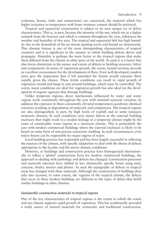 Introduction   9
(columns, beams, slabs and connections) are concerned, the material which has
higher resistance to temperature with lesser moisture content should be preferred.
Tropical and equatorial construction is subject to its own unique set of defect
characteristics. This is, in part, because the intensity of the sun, which sits at a higher
azimuth from the horizon and which is constant throughout the year, influences the
weather and humidity of this area. The tropical and equatorial belt has high humid-
ity due to the downdraft of the jet stream pushing warm and humid air downwards.
This climatic feature is one of the main distinguishing characteristics of tropical
countries and it is significant in the manner in which building defects derive and
propagate. Humidity is perhaps the main factor in the tropical regions that make
them different from the climate in other parts of the world. As such it is a factor that
also forces distinction in the nature and extent of defects in building structure, fabric
and components. In terms of vegetation growth, the warm, humid environs provide
an excellent environment for the development of flora. Even well developed, modern
cities give the impression that if left untended the forests would consume them
rapidly given the chance. These fertile conditions can result in rapid growth of
vegetation mould and fungi in and around buildings, which must be controlled. The
warm, moist conditions are ideal for vegetation growth but also ideal for the devel-
opment of organic agencies that damage buildings.
Unlike temperate regions, decay mechanisms influenced by water and water
vapour work consistently throughout the year with minimal seasonal variation. In
addition the exposure to these consistently elevated temperatures accelerate chemical
reactions resulting in degradation of materials and components. The tropical regions
are also distinguished, in part, by high levels of rainfall and in some instances
monsoon climates. In such conditions even minor defects in the external building
enclosure that might result in a modest leakage in a temperate climate might be the
cause of catastrophic water ingress in a monsoon climate. This is particularly the
case with modern commercial buildings where the external enclosure is likely to be
based on some form of non-­
porous rainscreen cladding. In such circumstances, even
minor fissure can be responsible for major ingress of water.
Local building practice has responded and has been largely successful in reflecting
the nuances of the climate, with specific adaptation to deal with the threat of defects
appropriate to the locality and the micro-­
climatic conditions.
However, as buildings and construction practice have homogenized internation-
ally to reflect a ‘global’ construction form for modern commercial buildings, the
approach to dealing with pathology and defects has changed. Construction processes
and materials selection have shifted to less climatically specific forms using steel,
concrete, bricks, mortar and plaster. As such the typography of defects in tropical
areas has changed with these materials. Although the construction of buildings does
take into account, to some extent, the vagaries of the tropical climate, the defects
that occur in these modern buildings are different to the types of defect that befall
similar buildings in other climates.
Sustainable construction materials in tropical regions
One of the key characteristics of tropical regions is the extent to which the warm
and wet climate supports rapid growth of vegetation. This has traditionally provided
a ready source of natural materials for vernacular and traditional construction.
 
