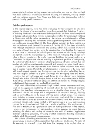 Introduction   11
commercial styles characterizing modern international architecture are often overlaid
with local contextual or culturally relevant detailing. For example, broadly similar
high-rise building forms in Asia, Africa and India are often distinguished only by
cosmetic locally specific adornment.
Building performance
In the tropical regions, there has been a tendency for few designers to take into
account the climate of the surroundings in the base form of their buildings. A variety
of building forms and construction methodologies based on those usually employed
in Europe and America have become increasingly prevalent for commercial building
in Africa, Asia and the Indian sub-­
continent. As a result, thermal discomfort afflicts
these types of buildings and necessitates the occupants using artificial ventilation and
air-­
conditioning systems (HVAC). The high relative humidity in these regions can
lead to problems with Internal Environmental Quality (IEQ) that have been dealt
with through mechanical ventilation and cooling rather than natural or passive
approaches. Clearly this impacts upon the sustainability of the building development
in such areas. As the trend for redevelopment and restoration of existing buildings
has spread across the tropical regions, so the issues of rectifying IEQ failings have
taken a higher prominence. In newly renovated buildings in central and eastern
Cameroon, the high indoor relative humidity is a persistent problem. Consequently,
the indoor air almost always contains a higher percentage of water vapour than the
outdoor air, which results in condensation risk and potential occupant health issues.
Chapter 6 of this text considers the main forms of defect associated with build-
ings in tropical regions. One of the key characteristics of such issues is the rapid pace
with which organic agencies can develop to cause deterioration to building fabric.
The lush tropical climate is a great advantage for developing flora and fauna.
However, this very advantage can wreak havoc in even relatively new buildings
through the action of mould, fungus, insect attack and vegetation growth. Whilst
there is huge variability in the sub-­
categories of tropical climate, the broad principles
and effects of these agencies are applicable throughout.
High levels of humidity and occasional high rainfall, or even monsoon conditions,
result in the aggressive weathering of external fabric. In many tropical countries
buildings that have been built very recently appear dilapidated due to this effect. The
monsoonal climate also brings with it the potential for structural damage, flooding
and for the building to be the target of flying debris in high winds. This imposes
upon building occupiers a unique set of maintenance and whole life performance
issues that are unknown to occupiers in moderate climatic areas. For instance, with
a tropical climate and average rainfall of 250 centimetres in a year, waterproofing
systems for roofs and external fabric are crucial for buildings. The implications of
even minor failure can be significant in terms of water penetration to the interior.
However, the performance of waterproofing systems depends on many factors,
including the choice and quality of materials, the skill of workers, application
methods, substrate condition, prevailing weather conditions, building orientation
and the whole life approach to maintenance.
The culture of building maintenance and effective Facilities Management is far
less advanced in many developing countries than in Europe or America. As many of
the countries in tropical regions fall into this category, it is implicit that the
 