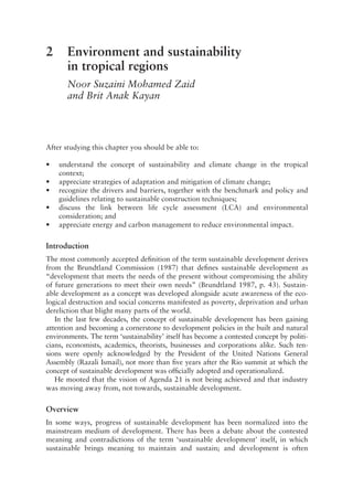 2 Environment and sustainability
in tropical regions
Noor Suzaini Mohamed Zaid
and Brit Anak Kayan
After studying this chapter you should be able to:
• understand the concept of sustainability and climate change in the tropical
context;
• appreciate strategies of adaptation and mitigation of climate change;
• recognize the drivers and barriers, together with the benchmark and policy and
guidelines relating to sustainable construction techniques;
• discuss the link between life cycle assessment (LCA) and environmental
consideration; and
• appreciate energy and carbon management to reduce environmental impact.
Introduction
The most commonly accepted definition of the term sustainable development derives
from the Brundtland Commission (1987) that defines sustainable development as
“development that meets the needs of the present without compromising the ability
of future generations to meet their own needs” (Brundtland 1987, p. 43). Sustain-
able development as a concept was developed alongside acute awareness of the eco-
logical destruction and social concerns manifested as poverty, deprivation and urban
dereliction that blight many parts of the world.
In the last few decades, the concept of sustainable development has been gaining
attention and becoming a cornerstone to development policies in the built and natural
environments. The term ‘sustainability’ itself has become a contested concept by politi-
cians, economists, academics, theorists, businesses and corporations alike. Such ten-
sions were openly acknowledged by the President of the United Nations General
Assembly (Razali Ismail), not more than five years after the Rio summit at which the
concept of sustainable development was officially adopted and operationalized.
He mooted that the vision of Agenda 21 is not being achieved and that industry
was moving away from, not towards, sustainable development.
Overview
In some ways, progress of sustainable development has been normalized into the
mainstream medium of development. There has been a debate about the contested
meaning and contradictions of the term ‘sustainable development’ itself, in which
sustainable brings meaning to maintain and sustain; and development is often
 