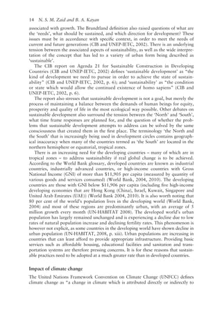 14   N. S. M. Zaid and B. A. Kayan
associated with growth. The Brundtland definition also raised questions of what are
the ‘needs’, what should be sustained, and which direction for development? These
issues must be in accordance with specific context, in order to meet the needs of
current and future generations (CIB and UNEP-­
IETC, 2002). There is an underlying
tension between the associated aspects of sustainability, as well as the wide interpre-
tation of the concept that has led to a variety of urban form being described as
‘sustainable’.
The CIB report on Agenda 21 for Sustainable Construction in Developing
Countries (CIB and UNEP-­
IETC, 2002) defines ‘sustainable development’ as “the
kind of development we need to pursue in order to achieve the state of sustain-
ability” (CIB and UNEP-­
IETC, 2002, p. 6); and ‘sustainability’ as “the condition
or state which would allow the continued existence of homo sapiens” (CIB and
UNEP-­
IETC, 2002, p. 6).
The report also stresses that sustainable development is not a goal, but merely the
process of maintaining a balance between the demands of human beings for equity,
prosperity and quality of life in the most ecological way possible. Other debates on
sustainable development also surround the tension between the ‘North’ and ‘South’,
what time frame responses are planned for, and the question of whether the prob-
lems that sustainable development attempts to address can be solved by the same
consciousness that created them in the first place. The terminology ‘the North and
the South’ that is increasingly being used in development circles contains geograph-
ical inaccuracy when many of the countries termed as ‘the South’ are located in the
northern hemisphere or equatorial, tropical zones.
There is an increasing need for the developing countries – many of which are in
tropical zones – to address sustainability if real global change is to be achieved.
According to the World Bank glossary, developed countries are known as industrial
countries, industrially advanced countries, or high-­
income countries with Gross
National Income (GNI) of more than $11,905 per capita (measured by quantity of
various goods and services consumed) (World Bank, 2004, 2010). The developing
countries are those with GNI below $11,906 per capita (including five high-­
income
developing economies that are Hong Kong (China), Israel, Kuwait, Singapore and
United Arab Emirates (UAE)) (World Bank 2004, 2010). It is also worth noting that
80 per cent of the world’s population lives in the developing world (World Bank,
2004) and most of these regions are predominantly urban, with an average of 5
million growth every month (UN-­
HABITAT 2008). The developed world’s urban
population has largely remained unchanged and is experiencing a decline due to low
rates of natural population increase and declining fertility rates. This phenomenon is
however not explicit, as some countries in the developing world have shown decline in
urban population (UN-­
HABITAT, 2008, p. xiii). Urban populations are increasing in
countries that can least afford to provide appropriate infrastructure. Providing basic
services such as affordable housing, educational facilities and sanitation and trans-
portation systems are therefore pressing concerns. It is for these reasons that sustain-
able practices need to be adopted at a much greater rate than in developed countries.
Impact of climate change
The United Nations Framework Convention on Climate Change (UNFCC) defines
climate change as “a change in climate which is attributed directly or indirectly to
 