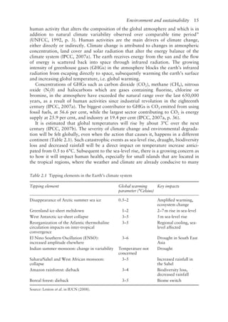 Environment and sustainability   15
human activity that alters the composition of the global atmosphere and which is in
addition to natural climate variability observed over comparable time period”
(UNFCC, 1992, p. 3). Human activities are the main drivers of climate change,
either directly or indirectly. Climate change is attributed to changes in atmospheric
concentration, land cover and solar radiation that alter the energy balance of the
climate system (IPCC, 2007a). The earth receives energy from the sun and the flow
of energy is scattered back into space through infrared radiation. The growing
intensity of greenhouse gases (GHGs) in the atmosphere blocks the earth’s infrared
radiation from escaping directly to space, subsequently warming the earth’s surface
and increasing global temperature, i.e. global warming.
Concentrations of GHGs such as carbon dioxide (CO2), methane (CH4), nitrous
oxide (N20) and halocarbons which are gases containing fluorine, chlorine or
bromine, in the atmosphere have exceeded the natural range over the last 650,000
years, as a result of human activities since industrial revolution in the eighteenth
century (IPCC, 2007a). The biggest contributor to GHGs is CO2 emitted from using
fossil fuels, at 56.6 per cent, while the largest sector contributing to CO2 is energy
supply at 25.9 per cent, and industry at 19.4 per cent (IPCC, 2007a, p. 36).
It is estimated that global temperatures will rise by about 3°C over the next
century (IPCC, 2007b). The severity of climate change and environmental degrada-
tion will be felt globally, even when the action that causes it, happens in a different
continent (Table 2.1). Such catastrophic events as sea-level rise, draught, biodiversity
loss and decreased rainfall will be a direct impact on temperature increase antici-
pated from 0.5 to 6°C. Subsequent to the sea-level rise, there is a growing concern as
to how it will impact human health, especially for small islands that are located in
the tropical regions, where the weather and climate are already conducive to many
Table 2.1 Tipping elements in the Earth’s climate system
Tipping element Global warming
parameter (°Celsius)
Key impacts
Disappearance of Arctic summer sea ice 0.5–2 Amplified warming,
ecosystem change
Greenland ice-sheet meltdown 1–2 2–7m rise in sea-level
West Antarctic ice-sheet collapse 3–5 5m sea-level rise
Reorganization of the Atlantic thermohaline
circulation impacts on inter-tropical
convergence
3–5 Regional cooling, sea-
level affected
El Nino Southern Oscillation (ENSO):
increased amplitude elsewhere
3–6 Drought in South East
Asia
Indian summer monsoon: change in variability Temperature not
concerned
Drought
Sahara/Sahel and West African monsoon:
collapse
3–5 Increased rainfall in
the Sahel
Amazon rainforest: dieback 3–4 Biodiversity loss,
decreased rainfall
Boreal forest: dieback 3–5 Biome switch
Source: Lenton et al. in IUCN (2008).
 