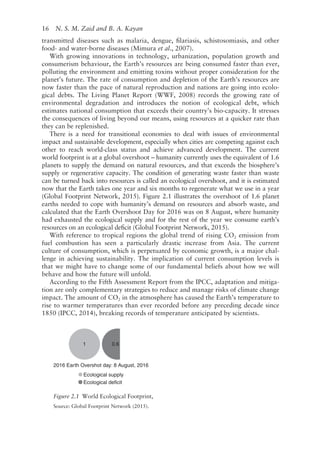 16   N. S. M. Zaid and B. A. Kayan
transmitted diseases such as malaria, dengue, filariasis, schistosomiasis, and other
food- and water-­
borne diseases (Mimura et al., 2007).
With growing innovations in technology, urbanization, population growth and
consumerism behaviour, the Earth’s resources are being consumed faster than ever,
polluting the environment and emitting toxins without proper consideration for the
planet’s future. The rate of consumption and depletion of the Earth’s resources are
now faster than the pace of natural reproduction and nations are going into ecolo-
gical debts. The Living Planet Report (WWF, 2008) records the growing rate of
environmental degradation and introduces the notion of ecological debt, which
estimates national consumption that exceeds their country’s bio-­
capacity. It stresses
the consequences of living beyond our means, using resources at a quicker rate than
they can be replenished.
There is a need for transitional economies to deal with issues of environmental
impact and sustainable development, especially when cities are competing against each
other to reach world-­
class status and achieve advanced development. The current
world footprint is at a global overshoot – humanity currently uses the equivalent of 1.6
planets to supply the demand on natural resources, and that exceeds the biosphere’s
supply or regenerative capacity. The condition of generating waste faster than waste
can be turned back into resources is called an ecological overshoot, and it is estimated
now that the Earth takes one year and six months to regenerate what we use in a year
(Global Footprint Network, 2015). Figure 2.1 illustrates the overshoot of 1.6 planet
earths needed to cope with humanity’s demand on resources and absorb waste, and
calculated that the Earth Overshoot Day for 2016 was on 8 August, where humanity
had exhausted the ecological supply and for the rest of the year we consume earth’s
resources on an ecological deficit (Global Footprint Network, 2015).
With reference to tropical regions the global trend of rising CO2 emission from
fuel combustion has seen a particularly drastic increase from Asia. The current
culture of consumption, which is perpetuated by economic growth, is a major chal-
lenge in achieving sustainability. The implication of current consumption levels is
that we might have to change some of our fundamental beliefs about how we will
behave and how the future will unfold.
According to the Fifth Assessment Report from the IPCC, adaptation and mitiga-
tion are only complementary strategies to reduce and manage risks of climate change
impact. The amount of CO2 in the atmosphere has caused the Earth’s temperature to
rise to warmer temperatures than ever recorded before any preceding decade since
1850 (IPCC, 2014), breaking records of temperature anticipated by scientists.
2016 Earth Overshot day: 8 August, 2016
1 0.6
Ecological supply
Ecological deficit
Figure 2.1 
World Ecological Footprint,
Source: Global Footprint Network (2015).
 