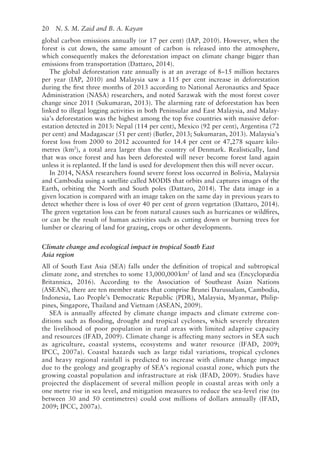 20   N. S. M. Zaid and B. A. Kayan
global carbon emissions annually (or 17 per cent) (IAP, 2010). However, when the
forest is cut down, the same amount of carbon is released into the atmosphere,
which consequently makes the deforestation impact on climate change bigger than
emissions from transportation (Dattaro, 2014).
The global deforestation rate annually is at an average of 8–15 million hectares
per year (IAP, 2010) and Malaysia saw a 115 per cent increase in deforestation
during the first three months of 2013 according to National Aeronautics and Space
Administration (NASA) researchers, and noted Sarawak with the most forest cover
change since 2011 (Sukumaran, 2013). The alarming rate of deforestation has been
linked to illegal logging activities in both Peninsular and East Malaysia, and Malay-
sia’s deforestation was the highest among the top five countries with massive defor-
estation detected in 2013: Nepal (114 per cent), Mexico (92 per cent), Argentina (72
per cent) and Madagascar (51 per cent) (Butler, 2013; Sukumaran, 2013). Malaysia’s
forest loss from 2000 to 2012 accounted for 14.4 per cent or 47,278 square kilo-
metres (km2
), a total area larger than the country of Denmark. Realistically, land
that was once forest and has been deforested will never become forest land again
unless it is replanted. If the land is used for development then this will never occur.
In 2014, NASA researchers found severe forest loss occurred in Bolivia, Malaysia
and Cambodia using a satellite called MODIS that orbits and captures images of the
Earth, orbiting the North and South poles (Dattaro, 2014). The data image in a
given location is compared with an image taken on the same day in previous years to
detect whether there is loss of over 40 per cent of green vegetation (Dattaro, 2014).
The green vegetation loss can be from natural causes such as hurricanes or wildfires,
or can be the result of human activities such as cutting down or burning trees for
lumber or clearing of land for grazing, crops or other developments.
Climate change and ecological impact in tropical South East
Asia region
All of South East Asia (SEA) falls under the definition of tropical and subtropical
climate zone, and stretches to some 13,000,000km2
of land and sea (Encyclopædia
Britannica, 2016). According to the Association of Southeast Asian Nations
(ASEAN), there are ten member states that comprise Brunei Darussalam, Cambodia,
Indonesia, Lao People’s Democratic Republic (PDR), Malaysia, Myanmar, Philip-
pines, Singapore, Thailand and Vietnam (ASEAN, 2009).
SEA is annually affected by climate change impacts and climate extreme con-
ditions such as flooding, drought and tropical cyclones, which severely threaten
the livelihood of poor population in rural areas with limited adaptive capacity
and resources (IFAD, 2009). Climate change is affecting many sectors in SEA such
as agriculture, coastal systems, ecosystems and water resource (IFAD, 2009;
IPCC, 2007a). Coastal hazards such as large tidal variations, tropical cyclones
and heavy regional rainfall is predicted to increase with climate change impact
due to the geology and geography of SEA’s regional coastal zone, which puts the
growing coastal population and infrastructure at risk (IFAD, 2009). Studies have
projected the displacement of several million people in coastal areas with only a
one metre rise in sea level, and mitigation measures to reduce the sea-­
level rise (to
between 30 and 50 centimetres) could cost millions of dollars annually (IFAD,
2009; IPCC, 2007a).
 