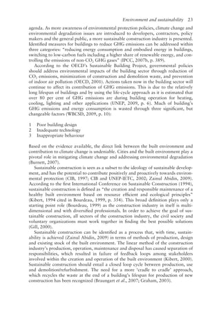 Environment and sustainability   23
agenda. As more awareness of environmental protection policies, climate change and
environmental degradation issues are introduced to developers, contractors, policy
makers and the general public, a more sustainable construction industry is presented.
Identified measures for buildings to reduce GHG emissions can be addressed within
three categories: “reducing energy consumption and embodied energy in buildings,
switching to low-­
carbon fuels including a higher share of renewable energy, and con-
trolling the emissions of non-­
CO2 GHG gases” (IPCC, 2007b, p. 389).
According to the OECD’s Sustainable Building Project, governmental policies
should address environmental impacts of the building sector through reduction of
CO2 emissions, minimization of construction and demolition waste, and prevention
of indoor air pollution (OECD, 2001). Actions taken now in the building sector will
continue to affect its contribution of GHG emissions. This is due to the relatively
long lifespan of buildings and by using the life-­
cycle approach as it is estimated that
over 80 per cent of GHG emissions are during building operation for heating,
cooling, lighting and other applications (UNEP, 2009, p. 6). Much of building’s
GHG emissions and energy consumption is wasted through three significant, but
changeable factors (WBCSD, 2009, p. 10):
1 Poor building design
2 Inadequate technology
3 Inappropriate behaviour
Based on the evidence available, the direct link between the built environment and
contribution to climate change is undeniable. Cities and the built environment play a
pivotal role in mitigating climate change and addressing environmental degradation
(Burnett, 2007).
Sustainable construction is seen as a subset to the ideology of sustainable develop-
ment, and has the potential to contribute positively and proactively towards environ-
mental protection (CIB, 1997; CIB and UNEP-­
IETC, 2002; Zainul Abidin, 2009).
According to the first International Conference on Sustainable Construction (1994),
sustainable construction is defined as “the creation and responsible maintenance of a
healthy built environment based on resource efficient and ecological principles”
(Kibert, 1994 cited in Bourdeau, 1999, p. 354). This broad definition plays only a
starting point role (Bourdeau, 1999) as the construction industry in itself is multi-­
dimensional and with diversified professionals. In order to achieve the goal of sus-
tainable construction, all sectors of the construction industry, the civil society and
voluntary organizations must work together in finding the best possible solutions
(Gill, 2000).
Sustainable construction can be identified as a process that, with time, sustain-
ability is achieved (Zainul Abidin, 2009) in terms of methods of production, design
and existing stock of the built environment. The linear method of the construction
industry’s production, operation, maintenance and disposal has caused separation of
responsibilities, which resulted in failure of feedback loops among stakeholders
involved within the creation and operation of the built environment (Kibert, 2000).
Sustainable construction should entail a closed loop cycle between production, use
and demolition/refurbishment. The need for a more ‘cradle to cradle’ approach,
which recycles the waste at the end of a building’s lifespan for production of new
construction has been recognized (Braungart et al., 2007; Graham, 2003).
 