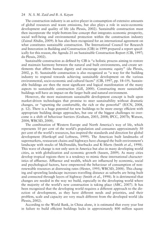 24   N. S. M. Zaid and B. A. Kayan
The construction industry is an active player in consumption of extensive amounts
of global resources and waste emissions, but also plays a role in socio-­
economic
development and quality of life (du Plessis, 2002). Sustainable construction must
then incorporate the triple-­
bottom-line concept that integrates economic prosperity,
social well-­
being and environmental protection within the construction industry
(Zainul Abidin, 2009). It has also been recognized for an international agreement on
what constitutes sustainable construction. The International Council for Research
and Innovation in Building and Construction (CIB) in 1999 prepared a report specif-
ically for this reason, the Agenda 21 on Sustainable Construction Report (CIB, 1997;
du Plessis, 2002).
Sustainable construction as defined by CIB is “a holistic process aiming to restore
and maintain harmony between the natural and built environments, and create set-
tlements that affirm human dignity and encourage economic equity” (du Plessis,
2002, p. 8). Sustainable construction is also recognized as “a way for the building
industry to respond towards achieving sustainable development on the various
environmental, socio-­
economic and cultural facets” (CIB, 1997, pp. 18–19). Sustain-
able buildings are then the most significant and logical manifestation of the many
aspects to sustainable construction (Gill, 2000). Constructing more sustainable
buildings will have an impact on the larger built and natural environment.
However, the more mainstream sustainable development concept is built upon
market-­
driven technologies that promise to steer sustainability without dramatic
changes, or “upsetting the comfortable, the rich or the powerful” (IUCN, 2008,
p. 12). There is a huge potential for new buildings to be more energy efficient with
appropriate building design approaches, but one of the biggest challenges to over-
come is a shift of behaviour barriers (Graham, 2003, 2008; IPCC, 2007b; Watson,
2004; WBCSD, 2008).
The combination of Western Europe and North America’s way of life, which
represents 10 per cent of the world’s population and consumes approximately 50
per cent of the world’s resources, has inspired the standards and direction for global
development (Hartkopf and Loftness, 1999). The American built landmarks of
supermarkets, restaurant chains and highways have changed the built environment’s
landscape with stocks of McDonalds, Starbucks and K-­
Marts (Smith et al., 1998).
This wave of change is not only seen in America but also in many developing world
cities, as with globalization and economic growth (Sassen, 2009). As many cities
develop tropical regions there is a tendency to mimic these international character-
istics of affluence. Affluence and wealth, which are influenced by economic, social
and psychological factors, have empowered the behaviour of consumption of non-­
renewable resources at distressing rates (Hester, 1995; WBCSD, 2008). This chang-
ing and sprawling landscape increases travelling distance as suburbs are being built
and connected through layers of highway (Smith et al., 1998). It is detrimental that
changes are needed in the way we build, especially in the developing world where
the majority of the world’s new construction is taking place (ABC, 2007). It has
been recognized that the developing world requires a different approach to the dir-
ection of development, as they have different needs and priorities, and their
problem, scale and capacity are very much different from the developed world (du
Plessis, 2002).
According to the World Bank, in China alone, it is estimated that every year lost
in failure to build efficient buildings locks in approximately 800 million square
 