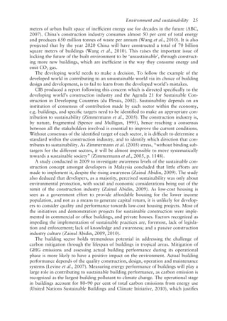 Environment and sustainability   25
meters of urban built space of inefficient energy use for decades in the future (ABC,
2007). China’s construction industry consumes almost 50 per cent of total energy
and produces 650 million tonnes of waste per annum (Wang et al., 2010). It is also
projected that by the year 2020 China will have constructed a total of 70 billion
square meters of buildings (Wang et al., 2010). This raises the important issue of
locking the future of the built environment to be ‘unsustainable’, through construct-
ing more new buildings, which are inefficient in the way they consume energy and
emit CO2 gas.
The developing world needs to make a decision. To follow the example of the
developed world in contributing to an unsustainable world via its choice of building
design and development, is to fail to learn from the developed world’s mistakes.
CIB produced a report following this concern which is directed specifically to the
developing world’s construction industry and the Agenda 21 for Sustainable Con-
struction in Developing Countries (du Plessis, 2002). Sustainability depends on an
institution of consensus of contribution made by each sector within the economy,
e.g. buildings, and specific targets need to be identified to make an appropriate con-
tribution to sustainability (Zimmermann et al., 2005). The construction industry is,
by nature, fragmented (Spence and Mulligan, 1995), hence reaching a consensus
between all the stakeholders involved is essential to improve the current conditions.
Without consensus of the identified target of each sector, it is difficult to determine a
standard within the construction industry, and to identify which direction that con-
tributes to sustainability. As Zimmermann et al. (2005) stress, “without binding sub-
­
targets for the different sectors, it will be almost impossible to move systematically
towards a sustainable society” (Zimmermann et al., 2005, p. 1148).
A study conducted in 2009 to investigate awareness levels of the sustainable con-
struction concept amongst developers in Malaysia concluded that little efforts are
made to implement it, despite the rising awareness (Zainul Abidin, 2009). The study
also deduced that developers, as a majority, perceived sustainability was only about
environmental protection, with social and economic considerations being out of the
remit of the construction industry (Zainul Abidin, 2009). As low-­
cost housing is
seen as a government effort to provide affordable housing for the lower income
population, and not as a means to generate capital return, it is unlikely for develop-
ers to consider quality and performance towards low-­
cost housing projects. Most of
the initiatives and demonstration projects for sustainable construction were imple-
mented in commercial or office buildings, and private houses. Factors recognized as
impeding the implementation of sustainable practices are, foremost, lack of legisla-
tion and enforcement; lack of knowledge and awareness; and a passive construction
industry culture (Zainul Abidin, 2009, 2010).
The building sector holds tremendous potential in addressing the challenge of
carbon mitigation through the lifespan of buildings in tropical areas. Mitigation of
GHG emissions and assessing actual building performance during its operational
phase is more likely to have a positive impact on the environment. Actual building
performance depends of the quality construction, design, operation and maintenance
systems (Levine et al., 2007). Measuring energy performance of buildings will play a
large role in contributing to sustainable building performance, as carbon emission is
recognized as the largest building pollutant to climate change. The operational stage
in buildings account for 80–90 per cent of total carbon emissions from energy use
(United Nations Sustainable Buildings and Climate Initiative, 2010), which justifies
 