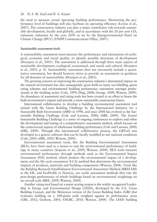 26   N. S. M. Zaid and B. A. Kayan
the need to measure actual operating building performance. Monitoring the per-
formance level of buildings will also facilitate its operating efficiency (Levine et al.,
2007). The construction industry can play a major contributor role towards sustain-
able development, locally and globally, and in accordance with the 20 per cent CO2
emissions reduction by the year 2050 as set by the Intergovernmental Panel on
Climate Change (IPCC) (UNDP Communications Office, 2007).
Sustainable assessment tools
A sustainability assessment must measure the performance and interactions of ecolo-
gical, economic and social quality, to identify possible directions of development
(Draaijers et al., 2003). The assessment is addressed through three main aspects of
sustainable development; ecological, economical, and social and cultural (Draaijers
et al., 2003, p. 4). Sustainability assessment does not necessarily include a quant-
itative assessment, but should however strive to provide an assessment or guidance
for all domains of sustainability (Draaijers et al., 2003).
The growing concern on improving the construction industry’s detrimental impact on
the natural environment has also consequently given birth to many eco-­
labelling, green
rating schemes and environmental building performance assessment amongst profes-
sionals in the building sector (Cole, 1999; Ding, 2008; George, 2009; Watson, 2009).
An abundance of assessment and rating tools has been created in an effort to lessen the
built environment’s impact and provide a more sustainable construction future.
International collaboration to develop a building environmental assessment tool
started with the Green Building Challenge by the International Initiative for a
Sustainable Built Environment (iiSBE) in 1998, and since 2008 has evolved as the Sus-
tainable Building Challenge (Cole and Larsson, 2000; iiSBE, 2009). The Green/
Sustainable Building Challenge is a series of ongoing conferences to explore and refine
the development and testing of a comprehensive assessment method, which focuses on
the controversial aspects of wholesome building performance (Cole and Larsson, 2000;
iiSBE, 2009). Through this international collaborative process, the GBTool was
developed as a generic software that can be locally modified to suit national conditions
(Cole, 2005; iiSBE, 2005; Watson, 2004).
Environmental assessment tools, like the Building Environmental Assessment
(BEA), have been used as a means to rate the environmental performance of build-
ings in many countries (Scipioni et al., 2009; Watson, 2004). BEA tools measure
environmental performance through methods such as the Environmental Impact
Assessment (EIA) method, which predicts the environmental impact of a develop-
ment; and the life cycle assessment (LCA) method that determines the environmental
impacts of products, materials and building components (Watson, 2004). Tools like
the Building Research Establishment Environmental Assessment Method (BREEAM)
in the UK, and EcoProfile in Norway, are credit assessment methods that rate the
post-­
design performance of whole buildings based on environmental weightings on
an overall scale (BRE, 2009; Watson, 2004).
Another rating tool based on a point scoring system is the widely recognized Leader-
ship in Energy and Environmental Design (LEED), developed by the U.S. Green
Building Council, and the Malaysian version of the Green Building Index (GBI) that
evaluates building on a 100–point scale weighted against its performance areas
(GBS, 2012; Graham, 2003; USGBC, 2010; Watson, 2004). The LEED building
 