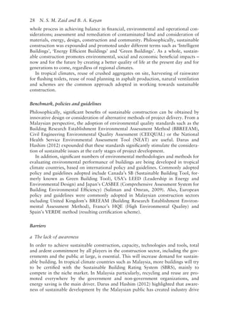 28   N. S. M. Zaid and B. A. Kayan
whole process in achieving balance in financial, environmental and operational con-
siderations; assessment and remediation of contaminated land and consideration of
materials, energy, design, construction and community. Philosophically, sustainable
construction was expounded and promoted under different terms such as ‘Intelligent
Buildings’, ‘Energy Efficient Buildings’ and ‘Green Buildings’. As a whole, sustain-
able construction promotes environmental, social and economic beneficial impacts –
now and for the future by creating a better quality of life at the present day and for
generations to come, regardless of regional climates.
In tropical climates, reuse of crushed aggregates on site, harvesting of rainwater
for flushing toilets, reuse of road planning in asphalt production, natural ventilation
and schemes are the common approach adopted in working towards sustainable
construction.
Benchmark, policies and guidelines
Philosophically, significant benefits of sustainable construction can be obtained by
innovative design or consideration of alternative methods of project delivery. From a
Malaysian perspective, the adoption of environmental quality standards such as the
Building Research Establishment Environmental Assessment Method (BBREEAM),
Civil Engineering Environmental Quality Assessment (CEEQUAL) or the National
Health Service Environmental Assessment Tool (NEAT) are useful. Darus and
Hashim (2012) expounded that these standards significantly stimulate the considera-
tion of sustainable issues at the early stages of project development.
In addition, significant numbers of environmental methodologies and methods for
evaluating environmental performance of buildings are being developed in tropical
climate countries, based on international policy and guidelines. Commonly adopted
policy and guidelines adopted include Canada’s SB (Sustainable Building Tool, for-
merly known as Green Building Tool), USA’s LEED (Leadership in Energy and
Environmental Design) and Japan’s CASBEE (Comprehensive Assessment System for
Building Environmental Efficiency) (Suliman and Omran, 2009). Also, European
policy and guidelines were commonly adopted in Malaysian construction sectors
including United Kingdom’s BREEAM (Building Research Establishment Environ-
mental Assessment Method), France’s HQE (High Environmental Quality) and
Spain’s VERDE method (resulting certification scheme).
Barriers
a The lack of awareness
In order to achieve sustainable construction, capacity, technologies and tools, total
and ardent commitment by all players in the construction sector, including the gov-
ernments and the public at large, is essential. This will increase demand for sustain-
able building. In tropical climate countries such as Malaysia, more buildings will try
to be certified with the Sustainable Building Rating System (SBRS), mainly to
compete in the niche market. In Malaysia particularly, recycling and reuse are pro-
moted everywhere by the government and non-­
government organizations, and
energy saving is the main driver. Darus and Hashim (2012) highlighted that aware-
ness of sustainable development by the Malaysian public has created industry drive
 