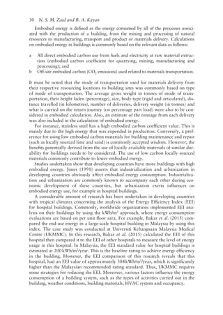 30   N. S. M. Zaid and B. A. Kayan
Embodied energy is defined as the energy consumed by all of the processes associ-
ated with the production of a building, from the mining and processing of natural
resources to manufacturing, transport and product or materials delivery. Calculations
on embodied energy in buildings is commonly based on the relevant data as follows:
a All direct embodied carbon use from fuels and electricity at raw material extrac-
tion (embodied carbon coefficient for quarrying, mining, manufacturing and
processing); and
b Off-­
site embodied carbon (CO2 emissions) used related to materials transportation.
It must be noted that the mode of transportation used for materials delivery from
their respective resourcing locations to building sites was commonly based on type
of mode of transportation. The average gross weight in tonnes of mode of trans-
portation, their height laden (percentage), size, body type (rigid and articulated), dis-
tance travelled (in kilometres), number of deliveries, delivery weight (in tonnes) and
what is carried on the return journey (on percentage part load) were also to be con-
sidered in embodied calculation. Also, an estimate of the tonnage from each delivery
was also included in the calculation of embodied energy.
For instance, stainless steel has a high embodied carbon coefficient value. This is
mainly due to the high energy that was expended in production. Conversely, a pref-
erence for using low embodied carbon materials for building maintenance and repair
(such as locally sourced lime and sand) is commonly accepted wisdom. However, the
benefits potentially derived from the use of locally available materials of similar dur-
ability for buildings needs to be considered. The use of low carbon locally sourced
materials commonly contribute to lower embodied energy.
Studies undertaken show that developing countries have more buildings with high
embodied energy. Jones (1991) asserts that industrialization and urbanization in
developing countries obviously affect embodied energy consumption. Industrializa-
tion and urbanization are commonly known to accompany each other during eco-
nomic development of these countries, but urbanization exerts influences on
embodied energy use, for example in hospital buildings.
A considerable amount of research has been undertaken in developing countries
with tropical climates concerning the analysis of the Energy Efficiency Index (EEI)
for hospital buildings. Commonly, worldwide organizations implemented EEI ana-
lysis on their buildings by using the kWh/m2
approach, where energy consumption
evaluations are based on per unit floor area. For example, Bakar et al. (2015) com-
pared the end-­
use energy in a large-­
scale hospital building in Malaysia by using this
index. The case study was conducted at Universiti Kebangsaan Malaysia Medical
Centre (UKMMC). In this research, Bakar et al. (2015) calculated the EEI of this
hospital then compared it to the EEI of other hospitals to measure the level of energy
usage in this hospital. In Malaysia, the EEI standard value for hospital buildings is
estimated at 200kWh/m2
/year. This is the baseline rating to achieve energy efficiency
in the building. However, the EEI comparison of this research reveals that this
hospital, had an EEI value of approximately 384kWh/m2
/year, which is significantly
higher than the Malaysian recommended rating standard. Thus, UKMMC requires
some strategies for reducing the EEI. Moreover, various factors influence the energy
consumption of a building system, such as the types of activities carried out in the
building, weather conditions, building materials, HVAC system and occupancy.
 