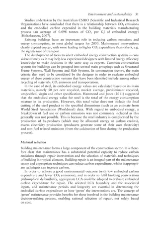 Environment and sustainability   31
Studies undertaken by the Australian CSIRO (Scientific and Industrial Research
Organization) have concluded that there is a relationship between CO2 emissions
and the embodied carbon expended in the building materials manufacturing
process (an average of 0.098 tonnes of CO2 per GJ of embodied energy)
(Holtzhausen, 2007).
Existing buildings have an important role in reducing carbon emissions and
energy consumption, to meet global targets for 2050. Maintenance interventions
clearly expend energy, with some leading to higher CO2 expenditure than others, e.g.
the significance of transport.
The development of tools to select embodied energy construction systems is con-
sidered timely as it may help less experienced designers with limited energy efficiency
knowledge to make decisions in the same way as experts. Common construction
systems for buildings can be grouped into several main groupings such as Structural
Frame Systems, Wall Systems and Slab Systems. In construction sectors, the main
criteria that need to be considered by the designer in order to evaluate embodied
energy of these construction systems that have been identified include among others
recycling of materials, CO2 emission and transportation.
In the case of steel, its embodied energy values are calculated based on its main
materials, namely 50 per cent recycled, market average, predominant recycled,
unspecified, virgin and other specification. Hammond and Jones (2011) suggested
that the embodied energy value for steel is the total of the energy consumption
mixture in its production. However, this total value does not include the final
cutting of the steel product to the specified dimensions (such as an estimate from
World Steel Association (Worldsteel) data. With regard to embodied energy, a
breakdown of fuel use or carbon emissions was not commonly included as this
generally was not possible. This is because the steel industry is complicated by the
production of by-­
products (which may be allocated energy or carbon credits),
excess electricity production (producers generate some of their own electricity)
and non-­
fuel related emissions (from the calcination of lime during the production
process).
Material selection
Building maintenance forms a large component of the construction sector. It is there-
fore clear that maintenance has a substantial potential capacity to reduce carbon
emissions through repair intervention and the selection of materials and techniques
of building in tropical climates. Building repair is an integral part of the maintenance
sector and appropriate techniques can reduce carbon expenditure, whilst inappropri-
ate techniques can increase carbon.
In order to achieve a good environmental outcome (with low embodied carbon
expenditure and fewer CO2 emissions), and in order to fulfil building conservation
philosophical defensibility, appropriate LCA could be adopted to evaluate embodied
carbon expenditure for repair. The selected LCA boundary and the associated
inputs, and maintenance periods and longevity are essential in determining the
embodied carbon expenditure or how ‘green’ the interventions are. The concept of
‘green’ maintenance provides benefits for those involved in the building maintenance
decision-­
making process, enabling rational selection of repair, not solely based
on cost.
 