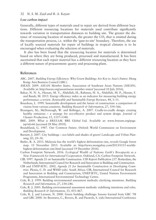 32   N. S. M. Zaid and B. A. Kayan
Low carbon impact
Generally, different types of materials used in repair are derived from different loca-
tions. Different resourcing locations for materials used contribute significantly
towards variation in transportation distances to building site. The greater the dis-
tance of resourcing location of materials, the greater the CO2 that is emitted during
the transportation process, i.e. within the ‘gate-­
to-site’ boundary. Therefore, the use
of locally sourced materials for repair of buildings in tropical climates is to be
encouraged when evaluating the selection of materials.
It also has been found that the resourcing location for materials is determined
based on where they are being produced, processed and manufactured. It has been
ascertained that each repair material has a different resourcing location as they have
a different nature of procurement: quarry and processing plant.
References
ABC. 2007. Building Energy Efficiency: Why Green Buildings Are Key to Asia’s Future. Hong
Kong: Asia Business Council (ABC).
ASEAN. 2009. ASEAN Member States. Association of Southeast Asian Nations (ASEAN).
Available at: http://asean.org/asean/asean-­
member-states/ [accessed 10 July 2016].
Bakar, N. N. A., Hassan, M. Y., Abdullah, H., Rahman, H. A., Abdullah, M. P., Hussin, F.
and Bandi, M. 2015. Energy efficiency index as an indicator for measuring building energy
performance: a review. Renewable and Sustainable Energy Reviews, 44, 1–11.
Bourdeau, L. 1999. Sustainable development and the future of construction: a comparison of
visions from various countries. Building Research  Information, 27, 354–366.
Braungart, M., McDonough, W. and Bollinger, A. 2007. Cradle-­
to-cradle design: creating
healthy emissions – a strategy for eco-­
effective product and system design. Journal of
Cleaner Production, 15, 1337–1348.
BRE. 2009. What is BREEAM. BRE Global Ltd. Available at: www.breeam.org/page.
jsp?id=66 [accessed 28 May 2010].
Brundtland, G. 1987. Our Common Future. Oxford: World Commission on Environment
and Development.
Burnett, J. 2007. City buildings – eco-­
labels and shades of green! Landscape and Urban Plan-
ning, 83, 29–38.
Butler, R. A. 2013. Malaysia has the world’s highest deforestation rate, reveals Google forest
map. 15 November 2013. Available at: http://news.mongabay.com/2013/1115-worlds-­
highest-deforestation-­
rate.html [accessed 19 December 2016].
Carbon Footprint Network. 2016. Ecological Wealth of Nations: Earth’s Biocapacity as a
New Framework for International Cooperation. Oakland, CA: Carbon Footprint Network.
CIB. 1997. Agenda 21 on Sustainable Construction. CIB Report Publication 237. Rotterdam, the
Netherlands: International Council for Research and Innovation in Building and Construction.
CIB and UNEP-­
IETC. 2002. Agenda 21 for Sustainable Construction in Developing Coun-
tries. Plessis, C. D. and WSSD (eds). South Africa: CIB, International Council for Research
and Innovation in Building and Construction, UNEP-­
IETC, United Nations Environment
Programme, International Environmental Technology Centre.
Cole, R. J. 1999. Building environmental assessment methods: clarifying intentions. Building
Research and Information, 27, 230–246.
Cole, R. J. 2005. Building environmental assessment methods: redefining intentions and roles.
Building Research  Information, 33, 455–467.
Cole, R. J. and Larsson, N. 2000. Green building challenge: lessons learned from GBC ’98
and GBC 2000. In: Boonstra, C., Rovers, R. and Pauwels, S. (eds) International Conference
 