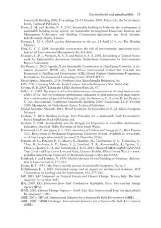 Environment and sustainability   33
Sustainable Building 2000, Proceedings 22–25 October 2000. Maastricht, the Netherlands:
Eneas, Technical Publishers.
Darus, Z. M. and Hashim, N. A. 2012. Sustainable building in Malaysia: the development of
sustainable building rating system. In: Sustainable Development-­
Education, Business and
Management-­
Architecture and Building Construction-­
Agriculture and Food Security,
InTech Europe, Rijeka: Croatia.
Dattaro, L. 2014. NASA catches deforestation in the act. 24 April 2014, ed. The Weather
Channel.
Ding, G. K. C. 2008. Sustainable construction: the role of environmental assessment tools.
Journal of Environmental Management, 86, 451–464.
Draaijers, G. P. J., Verheem, R. A. A. and Morel, S. A. A. 2003. Developing a General Frame-
work for Sustainability Assessment. Utrecht: Netherlands Commission for Environmental
Impact Assessment.
Du Plessis, C. 2002. Agenda 21 for Sustainable Construction in Developing Countries. A dis-
cussion document. WSSD (ed.). South Africa: International Council for Research and
Innovation in Building and Construction (CIB); United Nations Environment Programme,
International Environmental Technology Centre (UNEP-­
IETC).
Encyclopædia Britannica. 2016. Southeast Asia. Encyclopædia Britannica, Inc.
GBS. 2012. Greening Malaysia. Kuala Lumpur: Greenbuildingindex Sdn. Bhd (GBS).
George, O. B. 2009. Taking the LEED. BusinessWest, 26, 47.
Gill, C. C. 2000. The impacts of facilities/maintenance management on the long term sustain-
ability of the built environment: performance indicators at post-­
construction stage (opera-
tion + maintenance phases) of building life cycle. In: Boonstra, C., Rovers, R. and Pauwels,
S. (eds) International Conference Sustainable Building 2000, Proceedings 22–25 October
2000. Maastricht, the Netherlands: Eneas, Technical Publishers.
Global Footprint Network. 2015. World Footprint. 20 November 2015, ed. Global Footprint
Network.
Graham, P. 2003. Building Ecology: First Principles for a Sustainable Built Environment.
United Kingdom: Blackwell Science Ltd.
Graham, P. 2008. Sustainability and the Struggle for Hegemony in Australian Architectural
Education. Doctoral (PhD), University of New South Wales.
Hammond, G. P. and Jones, C. I. 2011. Inventory of Carbon and Energy (ICE), Beta Version
V2.0. Department of Mechanical Engineering, University of Bath. Available at: www.bath.
ac.uk/mech-­
eng/sert/embodied/ [accessed 21 December 2016].
Hansen, M. C., Potapov, P. V., Moore, R., Hancher, M., Turubanova, S. A., Tyukavina, A.,
Thau, D., Stehman, S. V., Goetz, S. J., Loveland, T. R., Kommareddy, A., Egorov, A.,
Chini, L., Justice, C. O. and Townshend, J. R. G. 2013. Hansen/UMD/Google/USGS/NASA
Tree Cover and Tree Cover Loss and Gain, Country Profiles. Global Forest Watch – www.
globalforestwatch.org: University of Maryland, Google, USGS and NASA.
Hartkopf, V. and Loftness, V. 1999. Global relevance of total building performance. Automa-
tion in Construction, 8, 377–393.
Hester, R. T. 1995. Life, liberty and the pursuit of sustainable happiness. Places, 9.
Holtzhausen, H. J. 2007. Embodied energy and its impact on architectural decisions. WIT
Transactions on Ecology and the Environment, 102, 377–385.
IAP. 2010. IAP Statement on Tropical Forests and Climate Change. Trieste, Italy: The Inter
Academy Partnership (IAP).
IEA. 2009. CO2 Emissions from Fuel Combustion Highlights. Paris: International Energy
Agency (IEA).
IFAD. 2009. Climate Change Impacts – South East Asia. International Fund for Agricultural
Development (IFAD).
iiSBE. 2005. GBTool. International Initiative for a Sustainable Built Environment (iiSBE).
iiSBE. 2009. GB/SB Challenge. International Initiative for a Sustainable Built Environment
(iiSBE).
 