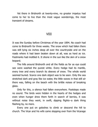 Yet there in Bridnorth at twenty-nine, no greater impetus had
come to her to live than the most vague wonderings, the most
transient of dreams.
VIII
It was the Sunday before Christmas of the year 1894. No coach had
come to Bridnorth for three weeks. The snow which had fallen there
was still lying six inches deep all over the countryside and on the
roads where it had been beaten down at all, was as hard as ice.
Footmarks had mottled it. It shone in the sun like the skin of a snow
leopard.
The hills around Bridnorth and all the fields as far as eye could
see were washed the purest white. Every hedge had its mantle,
every tree and every branch its sleeves of snow. The whole world
seemed buried. Scarce one dark object was to be seen. Only the sea
stretched dark and gray like ice water, the little waves in that still air
there was, falling on the beach with the brittle noises of breaking
glass.
Only for this, a silence had fallen everywhere. Footsteps made
no sound. The birds were hidden in the hearts of the hedges and
even when hunger drew them forth in search of berries, it was
without noise they went, in swift, dipping flights--a dark thing
flashing by, no more.
Every one put on goloshes to climb or descend the hill to
church. The Vicar and his wife came stepping over from the Vicarage
 