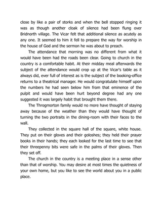 close by like a pair of storks and when the bell stopped ringing it
was as though another cloak of silence had been flung over
Bridnorth village. The Vicar felt that additional silence as acutely as
any one. It seemed to him it fell to prepare the way for worship in
the house of God and the sermon he was about to preach.
The attendance that morning was no different from what it
would have been had the roads been clear. Going to church in the
country is a comfortable habit. At their midday meal afterwards the
subject of the attendance would crop up at the Vicar's table as it
always did, ever full of interest as is the subject of the booking-office
returns to a theatrical manager. He would congratulate himself upon
the numbers he had seen below him from that eminence of the
pulpit and would have been hurt beyond degree had any one
suggested it was largely habit that brought them there.
The Throgmorton family would no more have thought of staying
away because of the weather than they would have thought of
turning the two portraits in the dining-room with their faces to the
wall.
They collected in the square hall of the square, white house.
They put on their gloves and their goloshes; they held their prayer
books in their hands; they each looked for the last time to see that
their threepenny bits were safe in the palms of their gloves. Then
they set off.
The church in the country is a meeting place in a sense other
than that of worship. You may desire at most times the quietness of
your own home, but you like to see the world about you in a public
place.
 